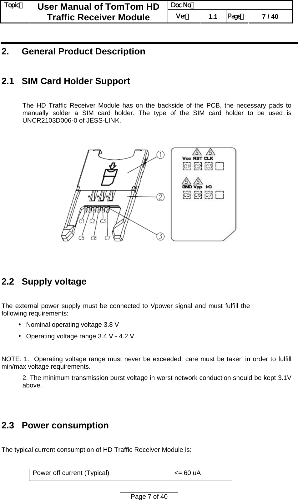 Doc No：  Topic：  User Manual of TomTom HD Traffic Receiver Module  Ver：  1.1  Page：  7 / 40  Page 7 of 40   2.     General Product Description  2.1   SIM Card Holder Support  The HD Traffic Receiver Module has on the backside of the PCB, the necessary pads to manually solder a SIM card holder. The type of the SIM card holder to be used is UNCR2103D006-0 of JESS-LINK.      2.2   Supply voltage  The external power supply must be connected to Vpower signal and must fulfill the following requirements:  Nominal operating voltage 3.8 V•  Operating voltage range 3.•4 V - 4.2 V  NOTE: 1.  Operating voltage range must never be exceeded; care must be taken in order to fulfill min/max voltage requirements. 2. The minimum transmission burst voltage in worst network conduction should be kept 3.1V above.   2.3   Power consumption  The typical current consumption of HD Traffic Receiver Module is:  Power off current (Typical)  &lt;= 60 uA 