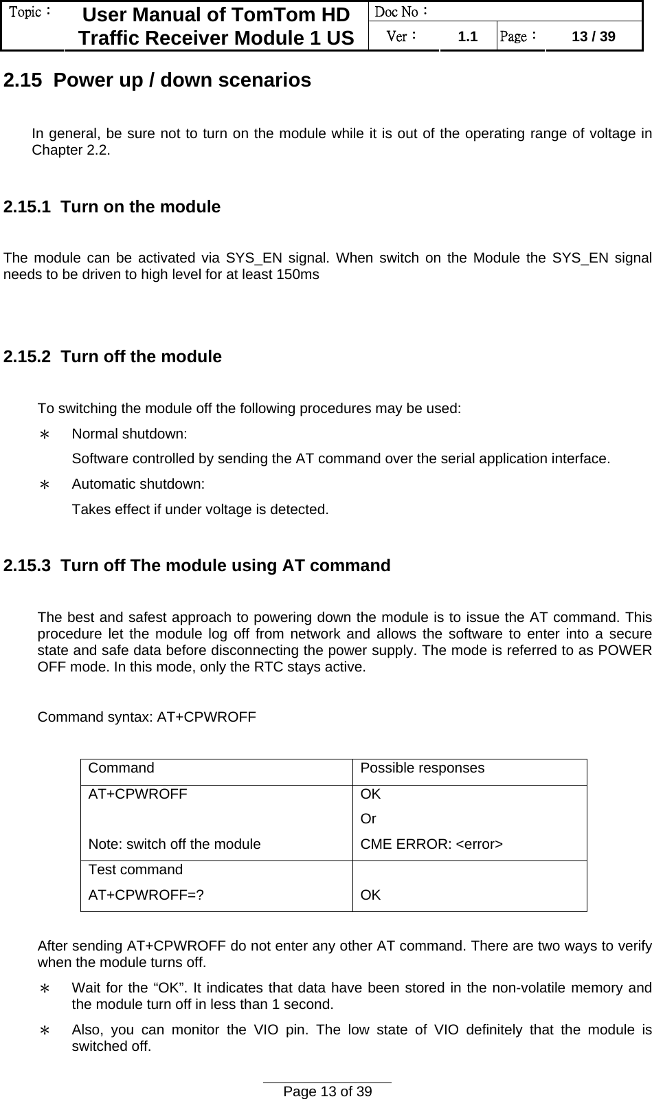 Doc No：  Topic：  User Manual of TomTom HD Traffic Receiver Module 1 US  Ver：  1.1  Page：  13 / 39  Page 13 of 39  2.15  Power up / down scenarios  In general, be sure not to turn on the module while it is out of the operating range of voltage in Chapter 2.2.  2.15.1  Turn on the module   The module can be activated via SYS_EN signal. When switch on the Module the SYS_EN signal needs to be driven to high level for at least 150ms   2.15.2  Turn off the module  To switching the module off the following procedures may be used: ＊ Normal shutdown: Software controlled by sending the AT command over the serial application interface. ＊ Automatic shutdown: Takes effect if under voltage is detected.  2.15.3  Turn off The module using AT command  The best and safest approach to powering down the module is to issue the AT command. This procedure let the module log off from network and allows the software to enter into a secure state and safe data before disconnecting the power supply. The mode is referred to as POWER OFF mode. In this mode, only the RTC stays active.  Command syntax: AT+CPWROFF  Command Possible responses AT+CPWROFF  Note: switch off the module OK Or CME ERROR: &lt;error&gt; Test command AT+CPWROFF=?  OK  After sending AT+CPWROFF do not enter any other AT command. There are two ways to verify when the module turns off. ＊ Wait for the “OK”. It indicates that data have been stored in the non-volatile memory and the module turn off in less than 1 second. ＊ Also, you can monitor the VIO pin. The low state of VIO definitely that the module is switched off. 