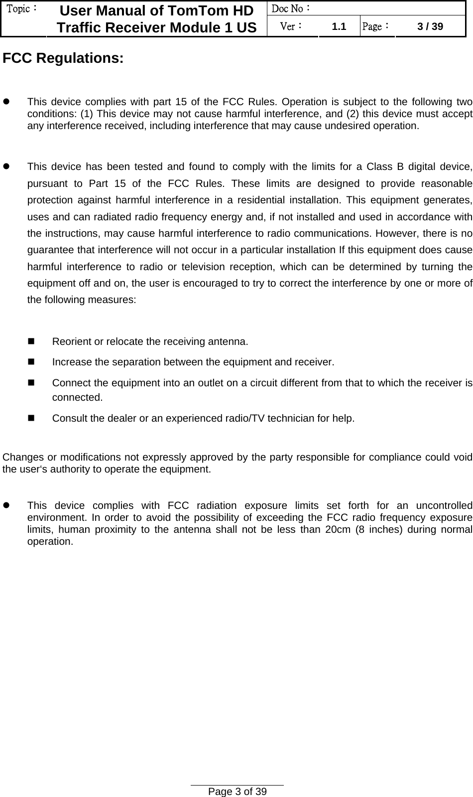 Doc No：  Topic：  User Manual of TomTom HD Traffic Receiver Module 1 US  Ver：  1.1  Page：  3 / 39  Page 3 of 39  FCC Regulations:  z  This device complies with part 15 of the FCC Rules. Operation is subject to the following two conditions: (1) This device may not cause harmful interference, and (2) this device must accept any interference received, including interference that may cause undesired operation.  z  This device has been tested and found to comply with the limits for a Class B digital device, pursuant to Part 15 of the FCC Rules. These limits are designed to provide reasonable protection against harmful interference in a residential installation. This equipment generates, uses and can radiated radio frequency energy and, if not installed and used in accordance with the instructions, may cause harmful interference to radio communications. However, there is no guarantee that interference will not occur in a particular installation If this equipment does cause harmful interference to radio or television reception, which can be determined by turning the equipment off and on, the user is encouraged to try to correct the interference by one or more of the following measures:    Reorient or relocate the receiving antenna.   Increase the separation between the equipment and receiver.   Connect the equipment into an outlet on a circuit different from that to which the receiver is connected.   Consult the dealer or an experienced radio/TV technician for help.  Changes or modifications not expressly approved by the party responsible for compliance could void the user‘s authority to operate the equipment.  z  This device complies with FCC radiation exposure limits set forth for an uncontrolled environment. In order to avoid the possibility of exceeding the FCC radio frequency exposure limits, human proximity to the antenna shall not be less than 20cm (8 inches) during normal operation. 