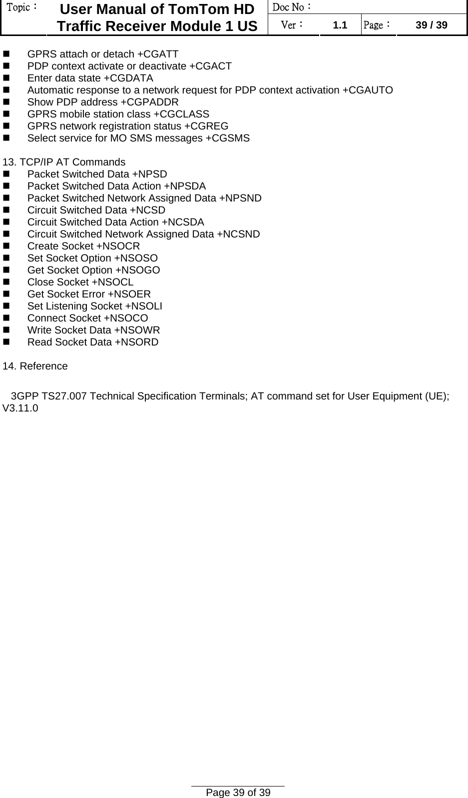 Doc No：  Topic：  User Manual of TomTom HD Traffic Receiver Module 1 US  Ver：  1.1  Page：  39 / 39  Page 39 of 39    GPRS attach or detach +CGATT    PDP context activate or deactivate +CGACT    Enter data state +CGDATA    Automatic response to a network request for PDP context activation +CGAUTO    Show PDP address +CGPADDR    GPRS mobile station class +CGCLASS    GPRS network registration status +CGREG    Select service for MO SMS messages +CGSMS   13. TCP/IP AT Commands    Packet Switched Data +NPSD    Packet Switched Data Action +NPSDA    Packet Switched Network Assigned Data +NPSND    Circuit Switched Data +NCSD    Circuit Switched Data Action +NCSDA    Circuit Switched Network Assigned Data +NCSND    Create Socket +NSOCR    Set Socket Option +NSOSO    Get Socket Option +NSOGO    Close Socket +NSOCL    Get Socket Error +NSOER    Set Listening Socket +NSOLI    Connect Socket +NSOCO    Write Socket Data +NSOWR    Read Socket Data +NSORD   14. Reference      3GPP TS27.007 Technical Specification Terminals; AT command set for User Equipment (UE); V3.11.0     