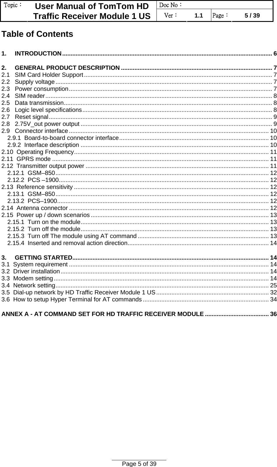 Doc No：  Topic：  User Manual of TomTom HD Traffic Receiver Module 1 US  Ver：  1.1  Page：  5 / 39  Page 5 of 39  Table of Contents 1.     INTRODUCTION............................................................................................................................. 6 2.     GENERAL PRODUCT DESCRIPTION .......................................................................................... 7 2.1   SIM Card Holder Support................................................................................................................ 7 2.2   Supply voltage................................................................................................................................. 7 2.3   Power consumption......................................................................................................................... 7 2.4   SIM reader....................................................................................................................................... 8 2.5   Data transmission............................................................................................................................ 8 2.6   Logic level specifications................................................................................................................. 8 2.7   Reset signal..................................................................................................................................... 9 2.8   2.75V_out power output .................................................................................................................. 9 2.9   Connector interface....................................................................................................................... 10 2.9.1  Board-to-board connector interface......................................................................................... 10 2.9.2  Interface description ................................................................................................................ 10 2.10  Operating Frequency.................................................................................................................... 11 2.11  GPRS mode ................................................................................................................................. 11 2.12  Transmitter output power ............................................................................................................. 11 2.12.1  GSM–850............................................................................................................................... 12 2.12.2  PCS –1900............................................................................................................................. 12 2.13  Reference sensitivity .................................................................................................................... 12 2.13.1  GSM–850............................................................................................................................... 12 2.13.2  PCS–1900.............................................................................................................................. 12 2.14  Antenna connector ....................................................................................................................... 12 2.15  Power up / down scenarios .......................................................................................................... 13 2.15.1  Turn on the module................................................................................................................ 13 2.15.2  Turn off the module................................................................................................................ 13 2.15.3  Turn off The module using AT command .............................................................................. 13 2.15.4  Inserted and removal action direction.................................................................................... 14 3.     GETTING STARTED..................................................................................................................... 14 3.1  System requirement ....................................................................................................................... 14 3.2  Driver installation............................................................................................................................ 14 3.3  Modem setting................................................................................................................................ 14 3.4  Network setting............................................................................................................................... 25 3.5  Dial-up network by HD Traffic Receiver Module 1 US................................................................... 32 3.6  How to setup Hyper Terminal for AT commands ........................................................................... 34 ANNEX A - AT COMMAND SET FOR HD TRAFFIC RECEIVER MODULE ...................................... 36  