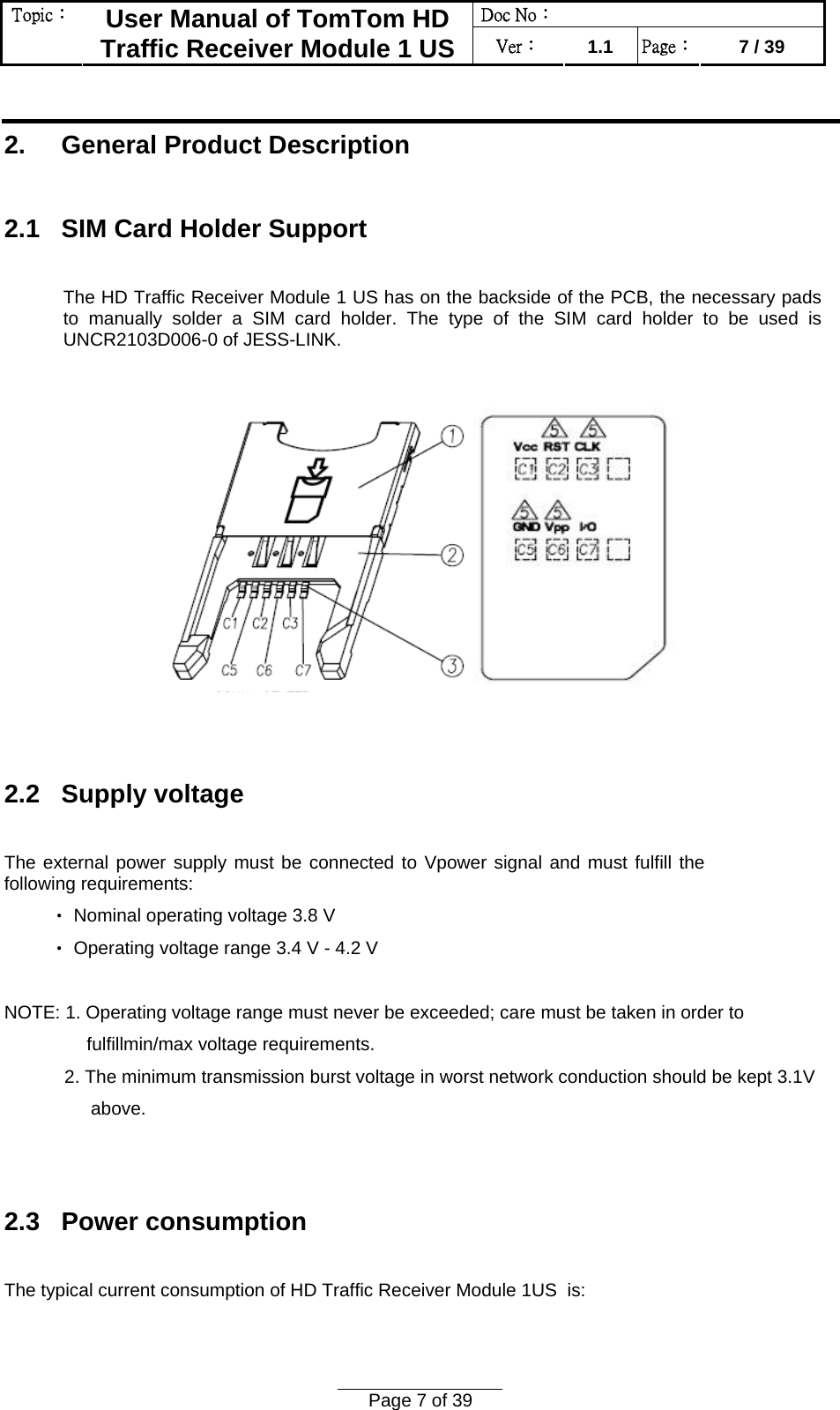 Doc No：  Topic：  User Manual of TomTom HD Traffic Receiver Module 1 US  Ver：  1.1  Page：  7 / 39  Page 7 of 39   2.     General Product Description  2.1   SIM Card Holder Support  The HD Traffic Receiver Module 1 US has on the backside of the PCB, the necessary pads to manually solder a SIM card holder. The type of the SIM card holder to be used is UNCR2103D006-0 of JESS-LINK.      2.2   Supply voltage  The external power supply must be connected to Vpower signal and must fulfill the following requirements:  Nominal operating voltage 3.8 V‧  Operating voltage ra‧nge 3.4 V - 4.2 V  NOTE: 1. Operating voltage range must never be exceeded; care must be taken in order to  fulfillmin/max voltage requirements. 2. The minimum transmission burst voltage in worst network conduction should be kept 3.1V  above.   2.3   Power consumption  The typical current consumption of HD Traffic Receiver Module 1US  is:  
