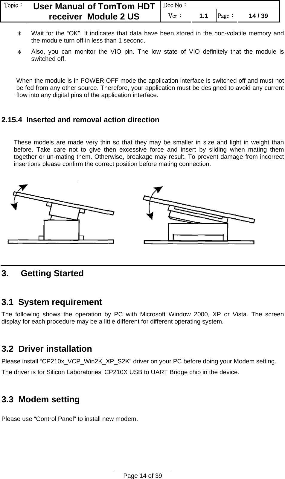 Doc No：  Topic：  User Manual of TomTom HDT receiver  Module 2 US  Ver：  1.1  Page：  14 / 39  Page 14 of 39  ＊ Wait for the “OK”. It indicates that data have been stored in the non-volatile memory and the module turn off in less than 1 second. ＊ Also, you can monitor the VIO pin. The low state of VIO definitely that the module is switched off.  When the module is in POWER OFF mode the application interface is switched off and must not be fed from any other source. Therefore, your application must be designed to avoid any current flow into any digital pins of the application interface.  2.15.4  Inserted and removal action direction   These models are made very thin so that they may be smaller in size and light in weight than before. Take care not to give then excessive force and insert by sliding when mating them together or un-mating them. Otherwise, breakage may result. To prevent damage from incorrect insertions please confirm the correct position before mating connection.     3.     Getting Started  3.1  System requirement  The following shows the operation by PC with Microsoft Window 2000, XP or Vista. The screen display for each procedure may be a little different for different operating system.  3.2  Driver installation  Please install “CP210x_VCP_Win2K_XP_S2K” driver on your PC before doing your Modem setting.  The driver is for Silicon Laboratories’ CP210X USB to UART Bridge chip in the device.  3.3  Modem setting   Please use “Control Panel” to install new modem. 