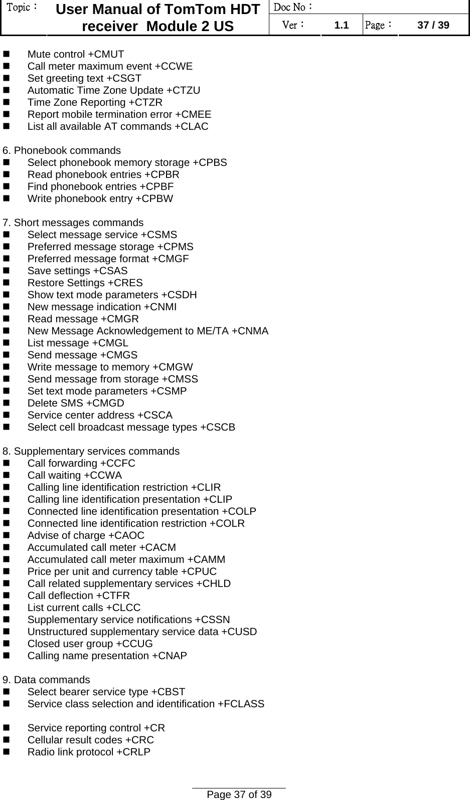 Doc No：  Topic：  User Manual of TomTom HDT receiver  Module 2 US  Ver：  1.1  Page：  37 / 39  Page 37 of 39    Mute control +CMUT    Call meter maximum event +CCWE    Set greeting text +CSGT    Automatic Time Zone Update +CTZU    Time Zone Reporting +CTZR    Report mobile termination error +CMEE    List all available AT commands +CLAC   6. Phonebook commands    Select phonebook memory storage +CPBS    Read phonebook entries +CPBR    Find phonebook entries +CPBF    Write phonebook entry +CPBW   7. Short messages commands    Select message service +CSMS    Preferred message storage +CPMS    Preferred message format +CMGF    Save settings +CSAS    Restore Settings +CRES    Show text mode parameters +CSDH    New message indication +CNMI    Read message +CMGR    New Message Acknowledgement to ME/TA +CNMA    List message +CMGL    Send message +CMGS    Write message to memory +CMGW    Send message from storage +CMSS    Set text mode parameters +CSMP    Delete SMS +CMGD    Service center address +CSCA    Select cell broadcast message types +CSCB   8. Supplementary services commands    Call forwarding +CCFC    Call waiting +CCWA    Calling line identification restriction +CLIR    Calling line identification presentation +CLIP    Connected line identification presentation +COLP    Connected line identification restriction +COLR    Advise of charge +CAOC    Accumulated call meter +CACM    Accumulated call meter maximum +CAMM    Price per unit and currency table +CPUC    Call related supplementary services +CHLD    Call deflection +CTFR    List current calls +CLCC    Supplementary service notifications +CSSN   Unstructured supplementary service data +CUSD    Closed user group +CCUG    Calling name presentation +CNAP   9. Data commands    Select bearer service type +CBST    Service class selection and identification +FCLASS     Service reporting control +CR    Cellular result codes +CRC    Radio link protocol +CRLP   