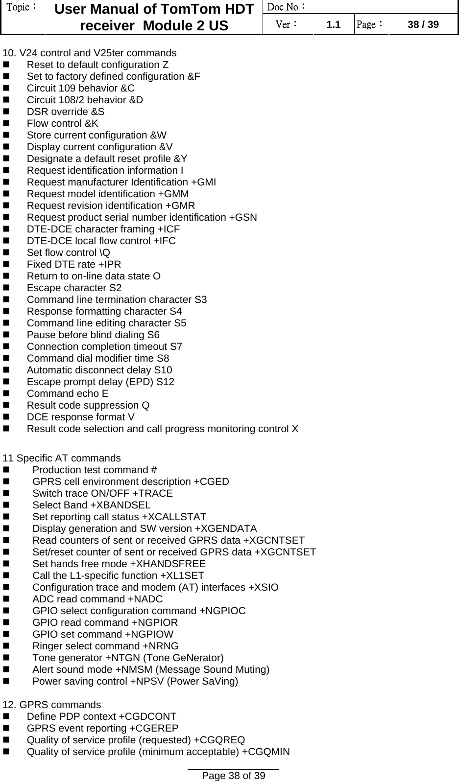 Doc No：  Topic：  User Manual of TomTom HDT receiver  Module 2 US  Ver：  1.1  Page：  38 / 39  Page 38 of 39  10. V24 control and V25ter commands    Reset to default configuration Z    Set to factory defined configuration &amp;F    Circuit 109 behavior &amp;C    Circuit 108/2 behavior &amp;D    DSR override &amp;S    Flow control &amp;K    Store current configuration &amp;W    Display current configuration &amp;V    Designate a default reset profile &amp;Y    Request identification information I    Request manufacturer Identification +GMI    Request model identification +GMM    Request revision identification +GMR    Request product serial number identification +GSN    DTE-DCE character framing +ICF    DTE-DCE local flow control +IFC    Set flow control \Q    Fixed DTE rate +IPR    Return to on-line data state O    Escape character S2    Command line termination character S3    Response formatting character S4    Command line editing character S5    Pause before blind dialing S6    Connection completion timeout S7    Command dial modifier time S8    Automatic disconnect delay S10    Escape prompt delay (EPD) S12    Command echo E    Result code suppression Q    DCE response format V    Result code selection and call progress monitoring control X   11 Specific AT commands     Production test command #     GPRS cell environment description +CGED     Switch trace ON/OFF +TRACE     Select Band +XBANDSEL     Set reporting call status +XCALLSTAT     Display generation and SW version +XGENDATA     Read counters of sent or received GPRS data +XGCNTSET     Set/reset counter of sent or received GPRS data +XGCNTSET     Set hands free mode +XHANDSFREE     Call the L1-specific function +XL1SET     Configuration trace and modem (AT) interfaces +XSIO     ADC read command +NADC     GPIO select configuration command +NGPIOC     GPIO read command +NGPIOR     GPIO set command +NGPIOW     Ringer select command +NRNG     Tone generator +NTGN (Tone GeNerator)     Alert sound mode +NMSM (Message Sound Muting)     Power saving control +NPSV (Power SaVing)  12. GPRS commands    Define PDP context +CGDCONT    GPRS event reporting +CGEREP    Quality of service profile (requested) +CGQREQ    Quality of service profile (minimum acceptable) +CGQMIN  