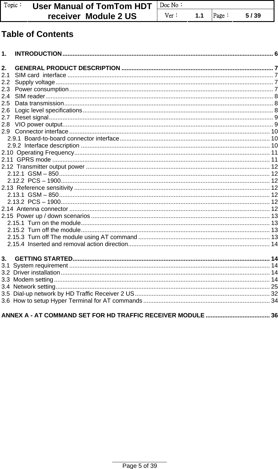 Doc No：  Topic：  User Manual of TomTom HDT receiver  Module 2 US  Ver：  1.1  Page：  5 / 39  Page 5 of 39  Table of Contents 1.     INTRODUCTION............................................................................................................................. 6 2.     GENERAL PRODUCT DESCRIPTION .......................................................................................... 7 2.1   SIM card  interface .......................................................................................................................... 7 2.2   Supply voltage................................................................................................................................. 7 2.3   Power consumption......................................................................................................................... 7 2.4   SIM reader....................................................................................................................................... 8 2.5   Data transmission............................................................................................................................ 8 2.6   Logic level specifications................................................................................................................. 8 2.7   Reset signal..................................................................................................................................... 9 2.8   VIO power output............................................................................................................................. 9 2.9   Connector interface....................................................................................................................... 10 2.9.1  Board-to-board connector interface......................................................................................... 10 2.9.2  Interface description ................................................................................................................ 10 2.10  Operating Frequency.................................................................................................................... 11 2.11  GPRS mode ................................................................................................................................. 11 2.12  Transmitter output power ............................................................................................................. 12 2.12.1  GSM – 850............................................................................................................................. 12 2.12.2  PCS – 1900............................................................................................................................ 12 2.13  Reference sensitivity .................................................................................................................... 12 2.13.1  GSM – 850............................................................................................................................. 12 2.13.2  PCS – 1900............................................................................................................................ 12 2.14  Antenna connector ....................................................................................................................... 12 2.15  Power up / down scenarios .......................................................................................................... 13 2.15.1  Turn on the module................................................................................................................ 13 2.15.2  Turn off the module................................................................................................................ 13 2.15.3  Turn off The module using AT command .............................................................................. 13 2.15.4  Inserted and removal action direction.................................................................................... 14 3.     GETTING STARTED..................................................................................................................... 14 3.1  System requirement ....................................................................................................................... 14 3.2  Driver installation............................................................................................................................ 14 3.3  Modem setting................................................................................................................................ 14 3.4  Network setting............................................................................................................................... 25 3.5  Dial-up network by HD Traffic Receiver 2 US................................................................................32 3.6  How to setup Hyper Terminal for AT commands ........................................................................... 34 ANNEX A - AT COMMAND SET FOR HD TRAFFIC RECEIVER MODULE ...................................... 36  