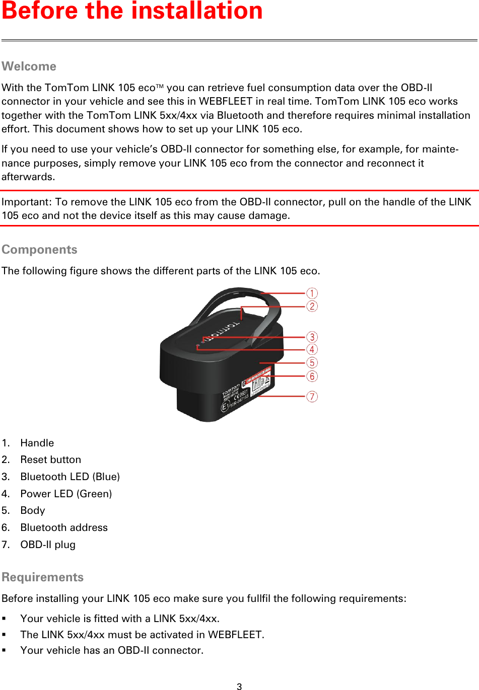 3    Welcome With the TomTom LINK 105 ecoTM you can retrieve fuel consumption data over the OBD-II connector in your vehicle and see this in WEBFLEET in real time. TomTom LINK 105 eco works together with the TomTom LINK 5xx/4xx via Bluetooth and therefore requires minimal installation effort. This document shows how to set up your LINK 105 eco. If you need to use your vehicle’s OBD-II connector for something else, for example, for mainte-nance purposes, simply remove your LINK 105 eco from the connector and reconnect it afterwards. Important: To remove the LINK 105 eco from the OBD-II connector, pull on the handle of the LINK 105 eco and not the device itself as this may cause damage.  Components The following figure shows the different parts of the LINK 105 eco.  1. Handle 2. Reset button 3. Bluetooth LED (Blue) 4. Power LED (Green) 5. Body 6. Bluetooth address 7. OBD-II plug  Requirements Before installing your LINK 105 eco make sure you fullfil the following requirements:  Your vehicle is fitted with a LINK 5xx/4xx.  The LINK 5xx/4xx must be activated in WEBFLEET.  Your vehicle has an OBD-II connector. Before the installation 