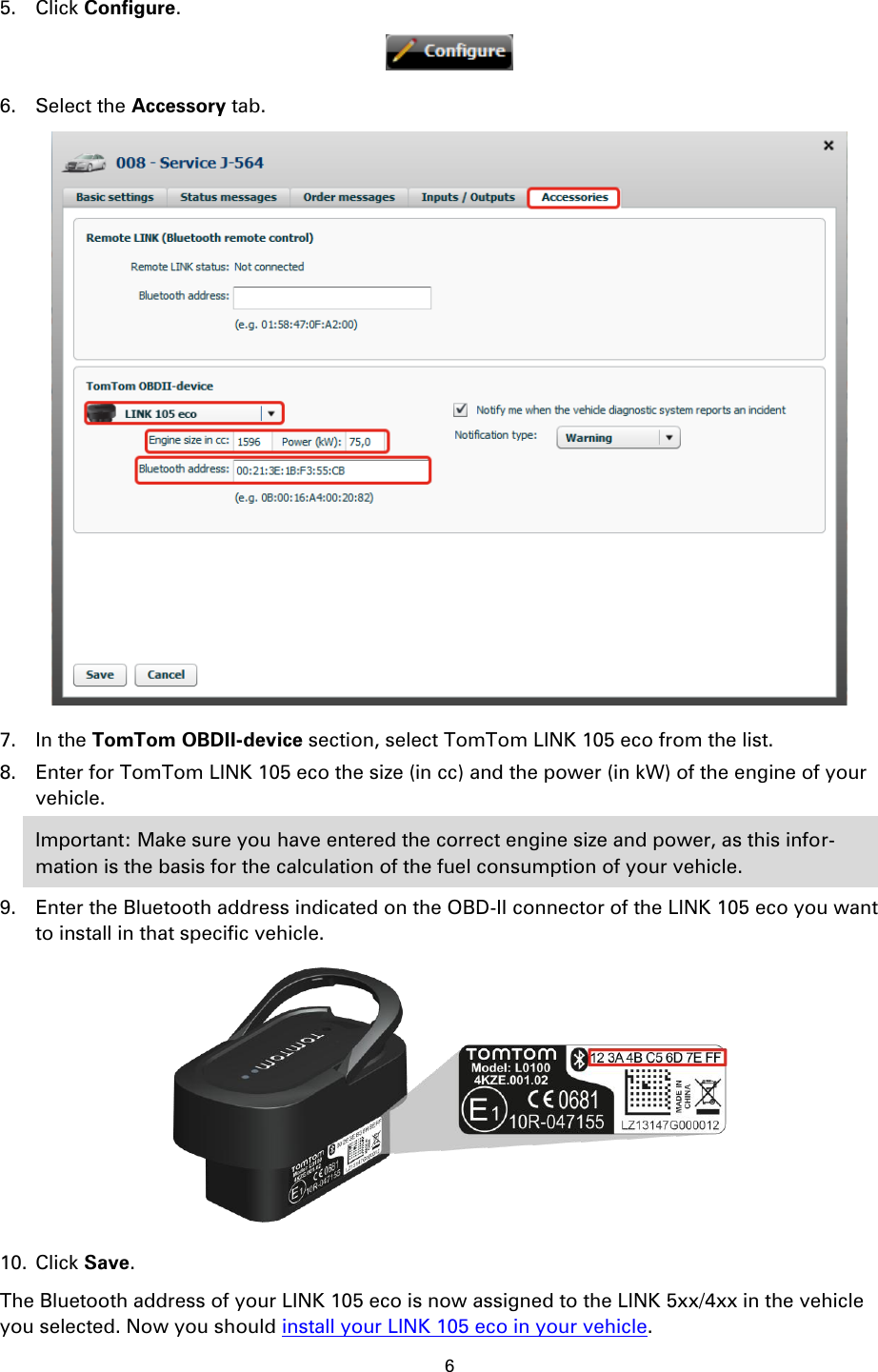 6    5. Click Configure.  6. Select the Accessory tab.  7. In the TomTom OBDII-device section, select TomTom LINK 105 eco from the list. 8. Enter for TomTom LINK 105 eco the size (in cc) and the power (in kW) of the engine of your vehicle. Important: Make sure you have entered the correct engine size and power, as this infor-mation is the basis for the calculation of the fuel consumption of your vehicle. 9. Enter the Bluetooth address indicated on the OBD-II connector of the LINK 105 eco you want to install in that specific vehicle.  10. Click Save. The Bluetooth address of your LINK 105 eco is now assigned to the LINK 5xx/4xx in the vehicle you selected. Now you should install your LINK 105 eco in your vehicle.  