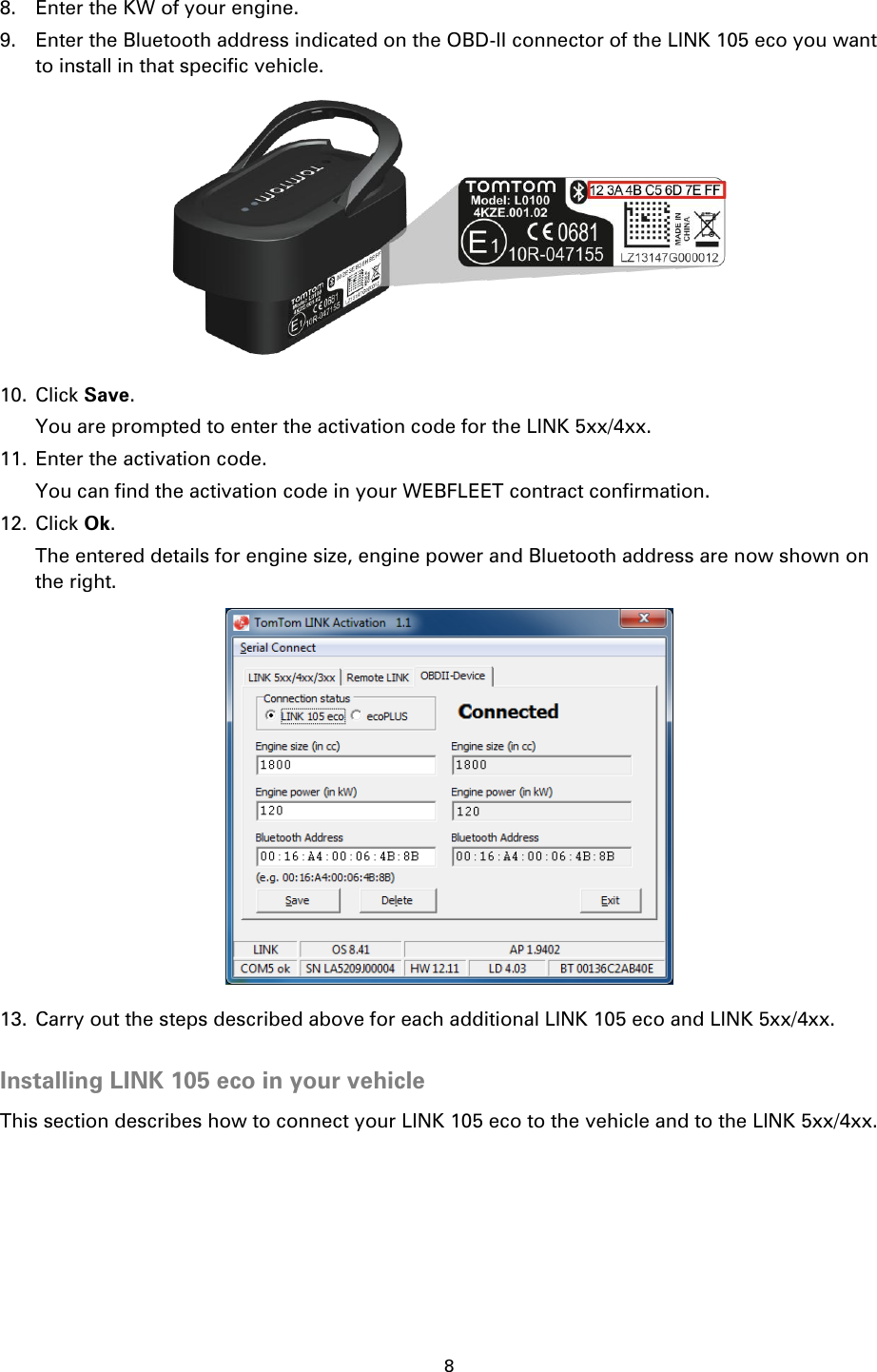8    8. Enter the KW of your engine. 9. Enter the Bluetooth address indicated on the OBD-II connector of the LINK 105 eco you want to install in that specific vehicle.  10. Click Save. You are prompted to enter the activation code for the LINK 5xx/4xx. 11. Enter the activation code. You can find the activation code in your WEBFLEET contract confirmation. 12. Click Ok. The entered details for engine size, engine power and Bluetooth address are now shown on the right.  13. Carry out the steps described above for each additional LINK 105 eco and LINK 5xx/4xx.  Installing LINK 105 eco in your vehicle This section describes how to connect your LINK 105 eco to the vehicle and to the LINK 5xx/4xx. 