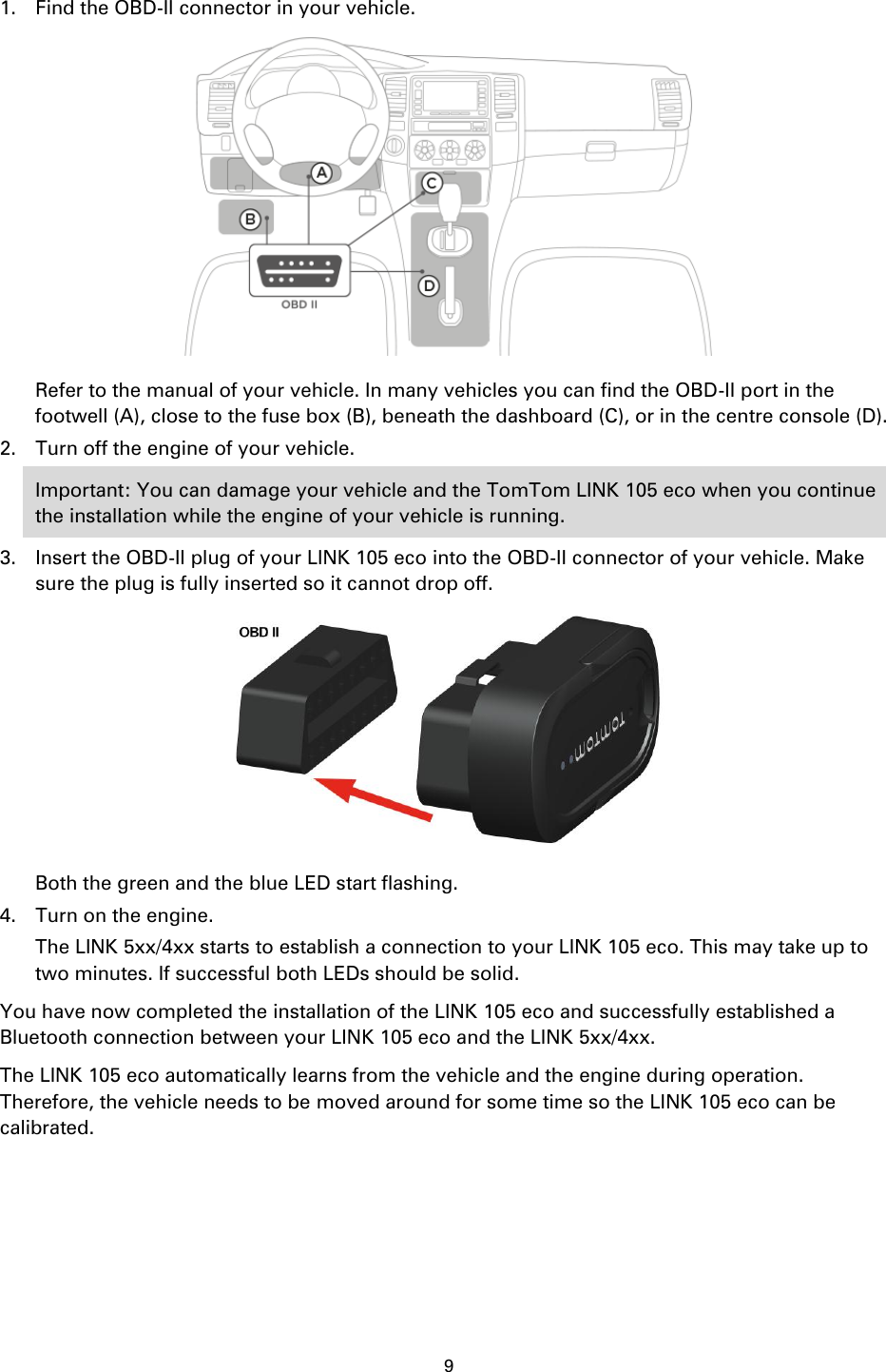 9    1. Find the OBD-II connector in your vehicle.  Refer to the manual of your vehicle. In many vehicles you can find the OBD-II port in the footwell (A), close to the fuse box (B), beneath the dashboard (C), or in the centre console (D). 2. Turn off the engine of your vehicle. Important: You can damage your vehicle and the TomTom LINK 105 eco when you continue the installation while the engine of your vehicle is running. 3. Insert the OBD-II plug of your LINK 105 eco into the OBD-II connector of your vehicle. Make sure the plug is fully inserted so it cannot drop off.  Both the green and the blue LED start flashing. 4. Turn on the engine. The LINK 5xx/4xx starts to establish a connection to your LINK 105 eco. This may take up to two minutes. If successful both LEDs should be solid. You have now completed the installation of the LINK 105 eco and successfully established a Bluetooth connection between your LINK 105 eco and the LINK 5xx/4xx. The LINK 105 eco automatically learns from the vehicle and the engine during operation. Therefore, the vehicle needs to be moved around for some time so the LINK 105 eco can be calibrated.  