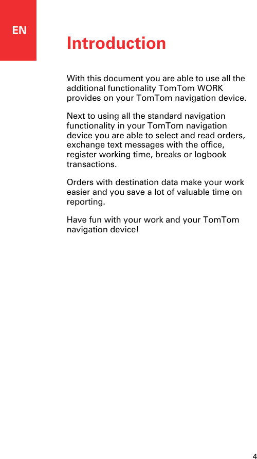 ENIntroduction4Introduction With this document you are able to use all the additional functionality TomTom WORK provides on your TomTom navigation device.Next to using all the standard navigation functionality in your TomTom navigation device you are able to select and read orders, exchange text messages with the office, register working time, breaks or logbook transactions. Orders with destination data make your work easier and you save a lot of valuable time on reporting.Have fun with your work and your TomTom navigation device!