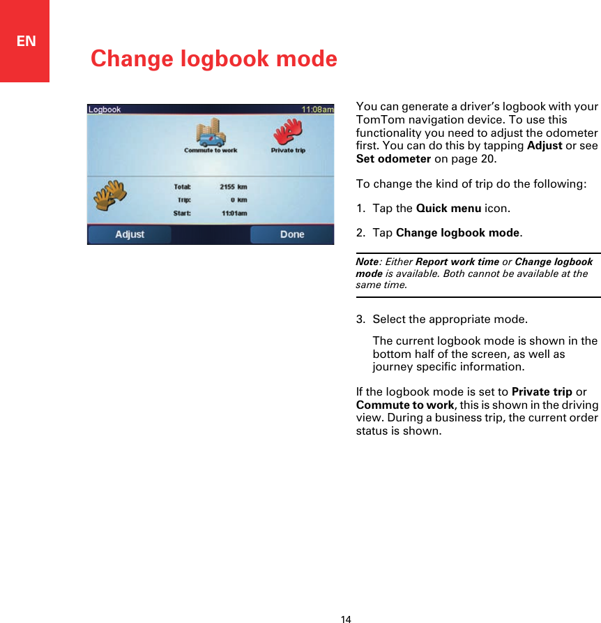 Change logbook mode14ENChange log-book mode You can generate a driver’s logbook with your TomTom navigation device. To use this functionality you need to adjust the odometer first. You can do this by tapping Adjust or see Set odometer on page 20.To change the kind of trip do the following: 1. Tap the Quick menu icon.2. Tap Change logbook mode.Note: Either Report work time or Change logbook mode is available. Both cannot be available at the same time.3. Select the appropriate mode.The current logbook mode is shown in the bottom half of the screen, as well as journey specific information.If the logbook mode is set to Private trip or Commute to work, this is shown in the driving view. During a business trip, the current order status is shown. 
