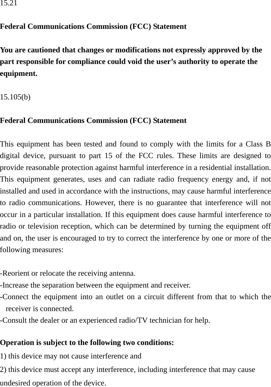 15.21  Federal Communications Commission (FCC) Statement  You are cautioned that changes or modifications not expressly approved by the part responsible for compliance could void the user’s authority to operate the equipment.  15.105(b)  Federal Communications Commission (FCC) Statement  This equipment has been tested and found to comply with the limits for a Class B digital device, pursuant to part 15 of the FCC rules. These limits are designed to provide reasonable protection against harmful interference in a residential installation. This equipment generates, uses and can radiate radio frequency energy and, if not installed and used in accordance with the instructions, may cause harmful interference to radio communications. However, there is no guarantee that interference will not occur in a particular installation. If this equipment does cause harmful interference to radio or television reception, which can be determined by turning the equipment off and on, the user is encouraged to try to correct the interference by one or more of the following measures:  -Reorient or relocate the receiving antenna. -Increase the separation between the equipment and receiver. -Connect the equipment into an outlet on a circuit different from that to which the receiver is connected. -Consult the dealer or an experienced radio/TV technician for help.  Operation is subject to the following two conditions: 1) this device may not cause interference and 2) this device must accept any interference, including interference that may cause undesired operation of the device. 