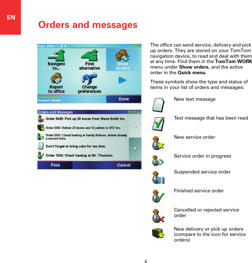 Orders and messages6ENOrders and messages The office can send service, delivery and pick  up orders. They are stored on your TomTom navigation device, to read and deal with them at any time. Find them in the TomTom WORK menu under Show orders, and the active order in the Quick menu.These symbols show the type and status of items in your list of orders and messages:New text messageText message that has been readNew service orderService order in progressSuspended service order Finished service order Cancelled or rejected service orderNew delivery or pick up orders (compare to the icon for service orders)