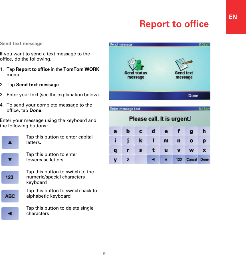Report to office9ENReport to officeSend text messageIf you want to send a text message to the office, do the following.1. Tap Report to office in the TomTom WORK menu.2. Tap Send text message.3. Enter your text (see the explanation below).4. To send your complete message to the office, tap Done.Enter your message using the keyboard and the following buttons:Tap this button to enter capital letters.Tap this button to enter lowercase lettersTap this button to switch to the numeric/special characters keyboardTap this button to switch back to alphabetic keyboardTap this button to delete single characters 
