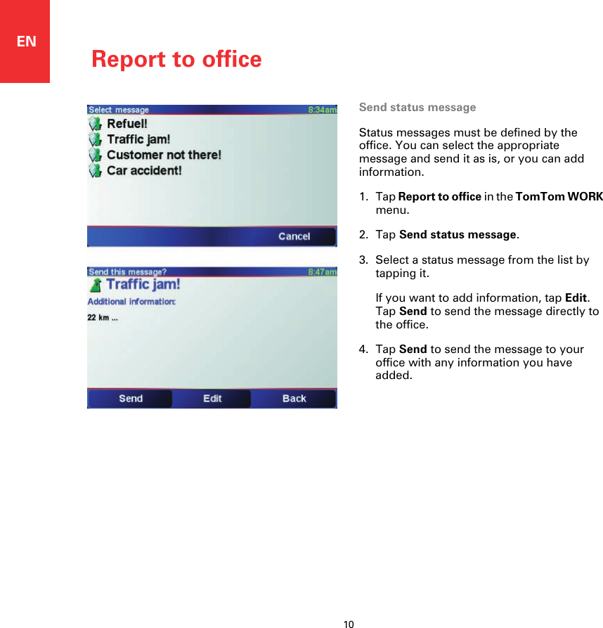 Report to office10ENSend status messageStatus messages must be defined by the office. You can select the appropriate message and send it as is, or you can add information.1. Tap Report to office in the TomTom WORK menu.2. Tap Send status message.3. Select a status message from the list by tapping it.If you want to add information, tap Edit. Tap Send to send the message directly to the office.4. Tap Send to send the message to your office with any information you have added.