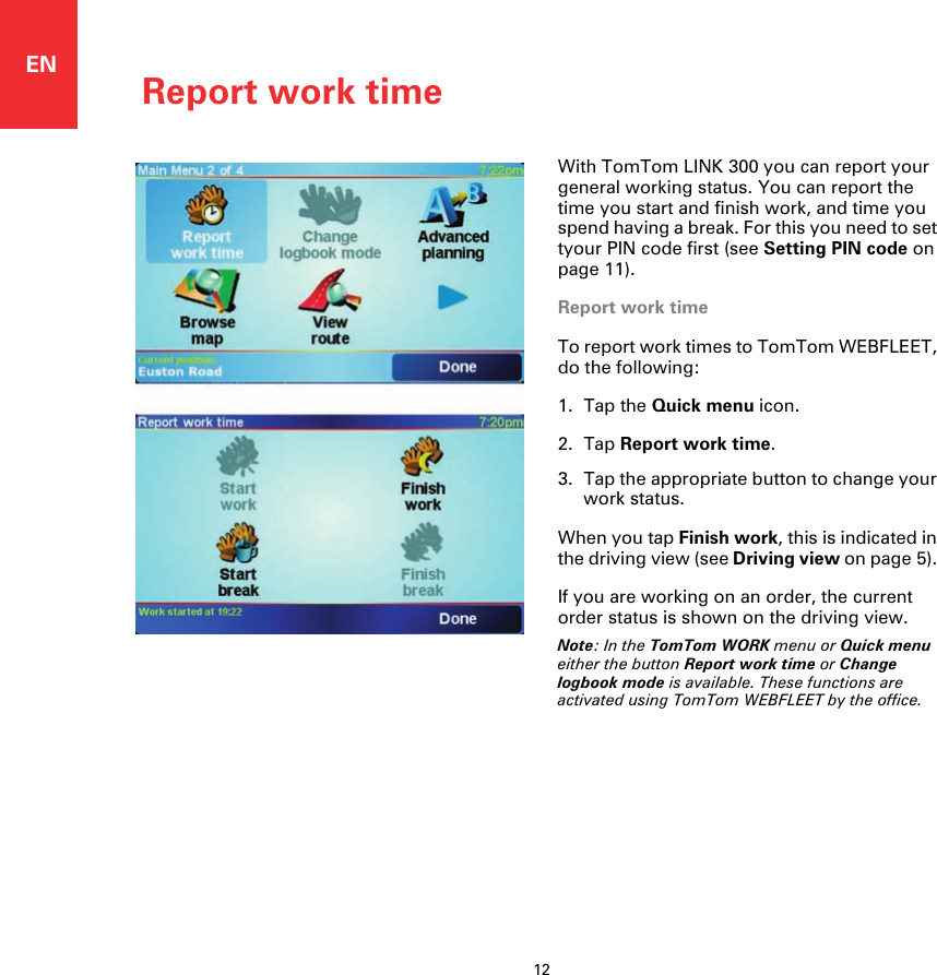 Report work time12ENReport work time With TomTom LINK 300 you can report your general working status. You can report the time you start and finish work, and time you spend having a break. For this you need to set tyour PIN code first (see Setting PIN code on page 11).Report work timeTo report work times to TomTom WEBFLEET, do the following: 1. Tap the Quick menu icon.2. Tap Report work time.3. Tap the appropriate button to change your work status.When you tap Finish work, this is indicated in the driving view (see Driving view on page 5). If you are working on an order, the current order status is shown on the driving view. Note: In the TomTom WORK menu or Quick menu either the button Report work time or Change logbook mode is available. These functions are activated using TomTom WEBFLEET by the office.