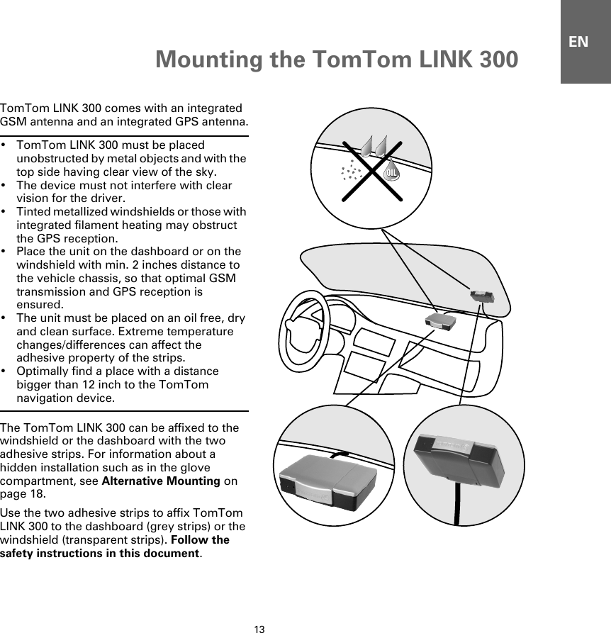 Mounting the TomTom LINK 30013ENMounting  the TomTom LINK 300TomTom LINK 300 comes with an integrated GSM antenna and an integrated GPS antenna.• TomTom LINK 300 must be placed unobstructed by metal objects and with the top side having clear view of the sky.• The device must not interfere with clear vision for the driver.• Tinted metallized windshields or those with integrated filament heating may obstruct the GPS reception.• Place the unit on the dashboard or on the windshield with min. 2 inches distance to the vehicle chassis, so that optimal GSM transmission and GPS reception is ensured.• The unit must be placed on an oil free, dry and clean surface. Extreme temperature changes/differences can affect the adhesive property of the strips.• Optimally find a place with a distance bigger than 12 inch to the TomTom navigation device.The TomTom LINK 300 can be affixed to the windshield or the dashboard with the two adhesive strips. For information about a hidden installation such as in the glove compartment, see Alternative Mounting on page 18. Use the two adhesive strips to affix TomTom LINK 300 to the dashboard (grey strips) or the windshield (transparent strips). Follow the safety instructions in this document.OILOIL
