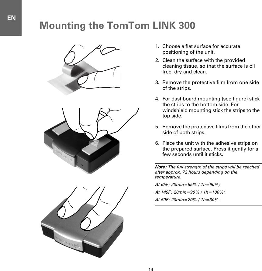 Mounting the TomTom LINK 30014EN1. Choose a flat surface for accurate positioning of the unit.2. Clean the surface with the provided cleaning tissue, so that the surface is oil free, dry and clean.3. Remove the protective film from one side of the strips.4. For dashboard mounting (see figure) stick the strips to the bottom side. For windshield mounting stick the strips to the  top side.5. Remove the protective films from the other side of both strips.6. Place the unit with the adhesive strips on the prepared surface. Press it gently for a few seconds until it sticks.Note: The full strength of the strips will be reached after approx. 72 hours depending on the temperature. At 65F: 20min=65% / 1h=90%; At 149F: 20min=90% / 1h=100%; At 50F: 20min=20% / 1h=30%.