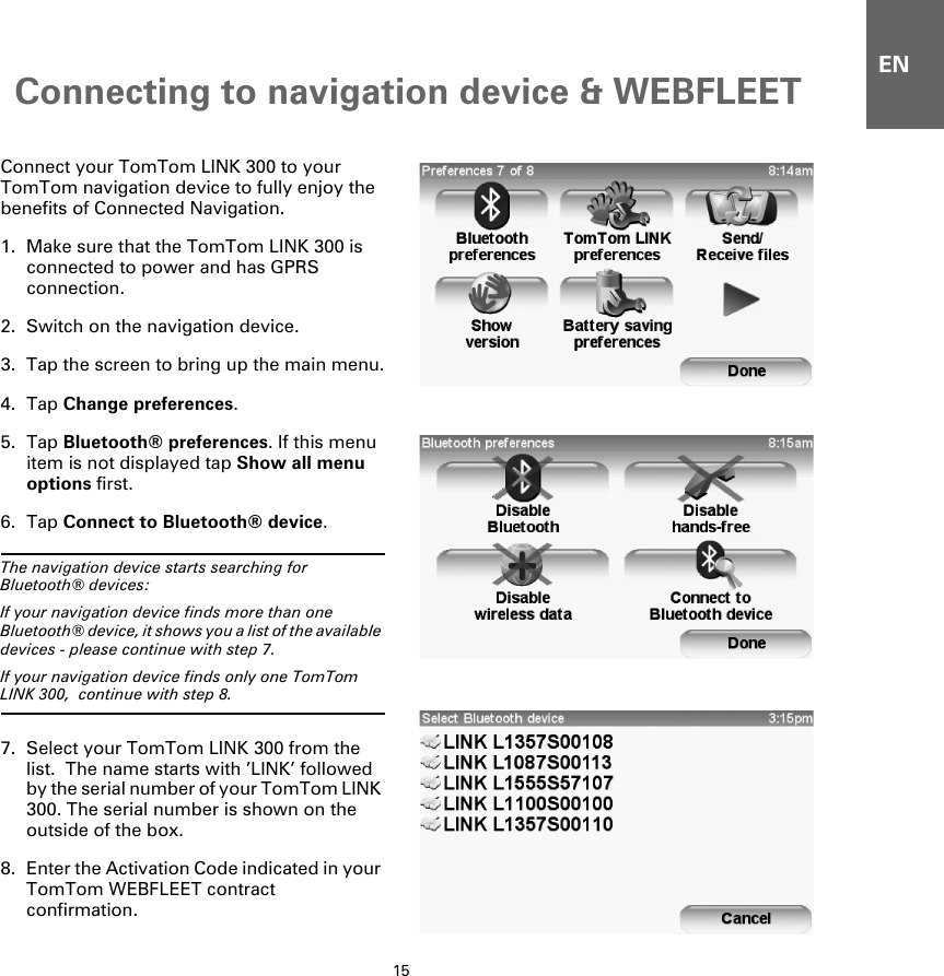 Connecting to navigation device &amp; WEBFLEET15ENConnecting to navigation de-vice  &amp; WEB-FLEET   Connect your TomTom LINK 300 to your TomTom navigation device to fully enjoy the benefits of Connected Navigation.1. Make sure that the TomTom LINK 300 is connected to power and has GPRS connection.2. Switch on the navigation device.3. Tap the screen to bring up the main menu.4. Tap Change preferences.5. Tap Bluetooth® preferences. If this menu item is not displayed tap Show all menu options first.6. Tap Connect to Bluetooth® device.The navigation device starts searching for Bluetooth® devices:  If your navigation device finds more than one Bluetooth® device, it shows you a list of the available devices - please continue with step 7.   If your navigation device finds only one TomTom LINK 300,  continue with step 8.7. Select your TomTom LINK 300 from the list.  The name starts with ’LINK’ followed by the serial number of your TomTom LINK 300. The serial number is shown on the outside of the box. 8. Enter the Activation Code indicated in your TomTom WEBFLEET contract confirmation. 