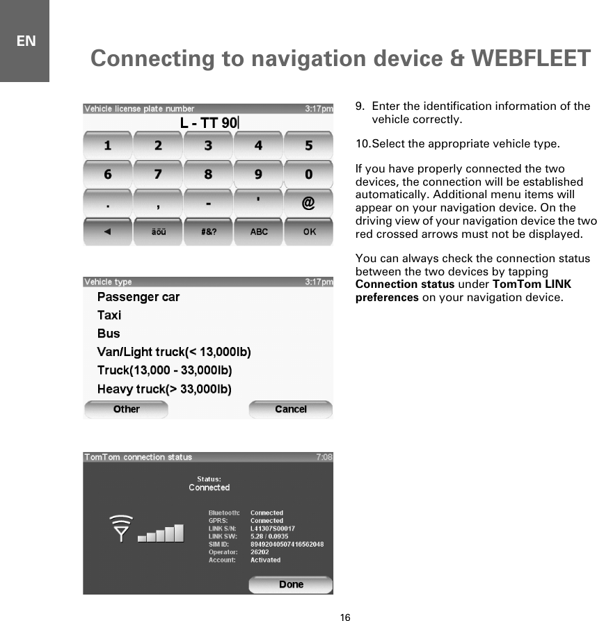 Connecting to navigation device &amp; WEBFLEET16EN9. Enter the identification information of the vehicle correctly.10.Select the appropriate vehicle type.If you have properly connected the two devices, the connection will be established automatically. Additional menu items will appear on your navigation device. On the driving view of your navigation device the two red crossed arrows must not be displayed. You can always check the connection status between the two devices by tapping Connection status under TomTom LINK preferences on your navigation device.