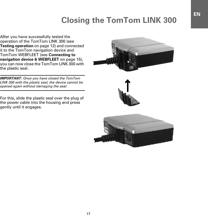 Closing the TomTom LINK 30017ENClosing the TomTom LINK 300After you have successfully tested the operation of the TomTom LINK 300 (see Testing operation on page 12) and connected it to the TomTom navigation device and TomTom WEBFLEET (see Connecting to navigation device &amp; WEBFLEET on page 15), you can now close the TomTom LINK 300 with the plastic seal.IMPORTANT: Once you have closed the TomTom LINK 300 with the plastic seal, the device cannot be opened again without damaging the seal.For this, slide the plastic seal over the plug of the power cable into the housing and press gently until it engages.