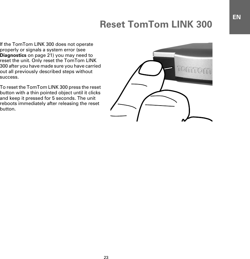 Reset TomTom LINK 30023ENReset TomTom LINK 300If the TomTom LINK 300 does not operate properly or signals a system error (see Diagnostics on page 21) you may need to reset the unit. Only reset the TomTom LINK 300 after you have made sure you have carried out all previously described steps without success. To reset the TomTom LINK 300 press the reset button with a thin pointed object until it clicks and keep it pressed for 5 seconds. The unit reboots immediately after releasing the reset button.