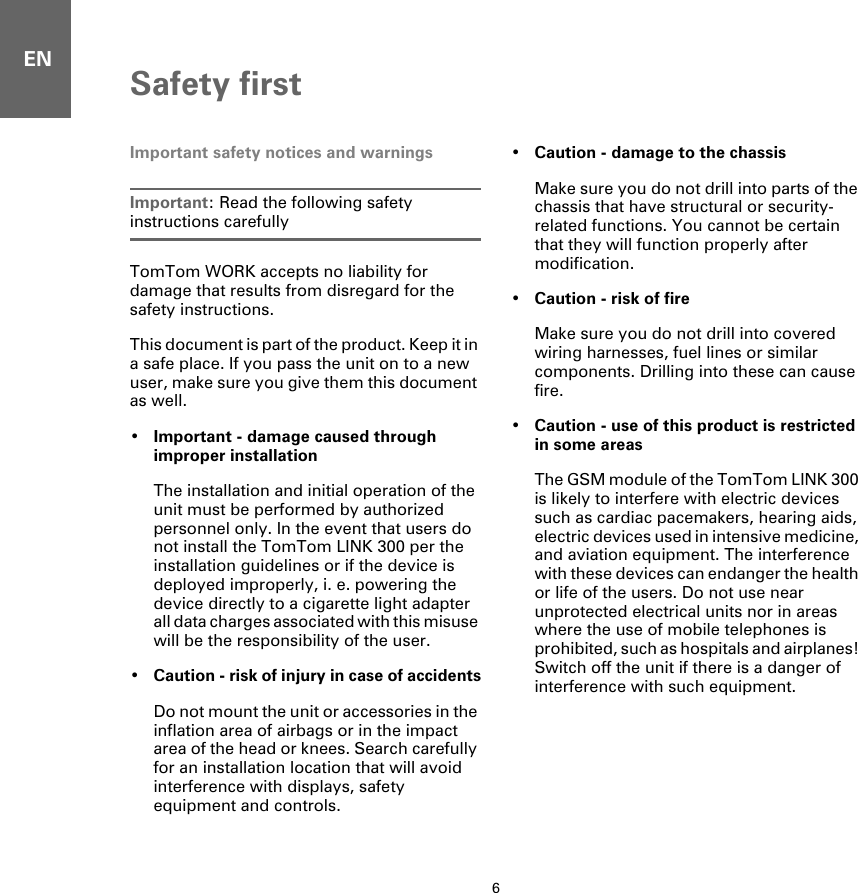 ENSafety first6Safety first Important safety notices and warningsImportant: Read the following safety instructions carefullyTomTom WORK accepts no liability for damage that results from disregard for the safety instructions.This document is part of the product. Keep it in a safe place. If you pass the unit on to a new user, make sure you give them this document as well.•Important - damage caused through improper installationThe installation and initial operation of the unit must be performed by authorized personnel only. In the event that users do not install the TomTom LINK 300 per the installation guidelines or if the device is deployed improperly, i. e. powering the device directly to a cigarette light adapter all data charges associated with this misuse will be the responsibility of the user. •Caution - risk of injury in case of accidentsDo not mount the unit or accessories in the inflation area of airbags or in the impact area of the head or knees. Search carefully for an installation location that will avoid interference with displays, safety equipment and controls.•Caution - damage to the chassisMake sure you do not drill into parts of the chassis that have structural or security-related functions. You cannot be certain that they will function properly after modification.•Caution - risk of fireMake sure you do not drill into covered wiring harnesses, fuel lines or similar components. Drilling into these can cause fire.•Caution - use of this product is restricted in some areasThe GSM module of the TomTom LINK 300 is likely to interfere with electric devices such as cardiac pacemakers, hearing aids, electric devices used in intensive medicine, and aviation equipment. The interference with these devices can endanger the health or life of the users. Do not use near unprotected electrical units nor in areas where the use of mobile telephones is prohibited, such as hospitals and airplanes! Switch off the unit if there is a danger of interference with such equipment.