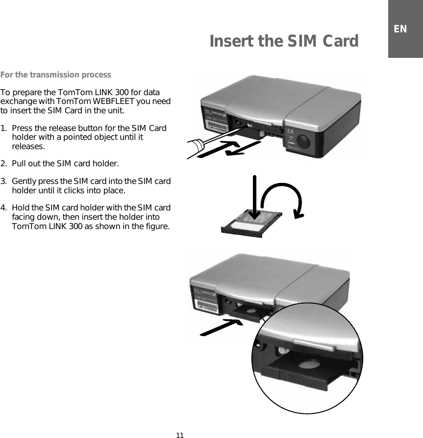 Insert the SIM Card11ENInsert the SIM CardFor the transmission processTo prepare the TomTom LINK 300 for data exchange with TomTom WEBFLEET you need to insert the SIM Card in the unit.1. Press the release button for the SIM Card holder with a pointed object until it releases.2. Pull out the SIM card holder.3. Gently press the SIM card into the SIM card holder until it clicks into place.4. Hold the SIM card holder with the SIM card facing down, then insert the holder into TomTom LINK 300 as shown in the figure.