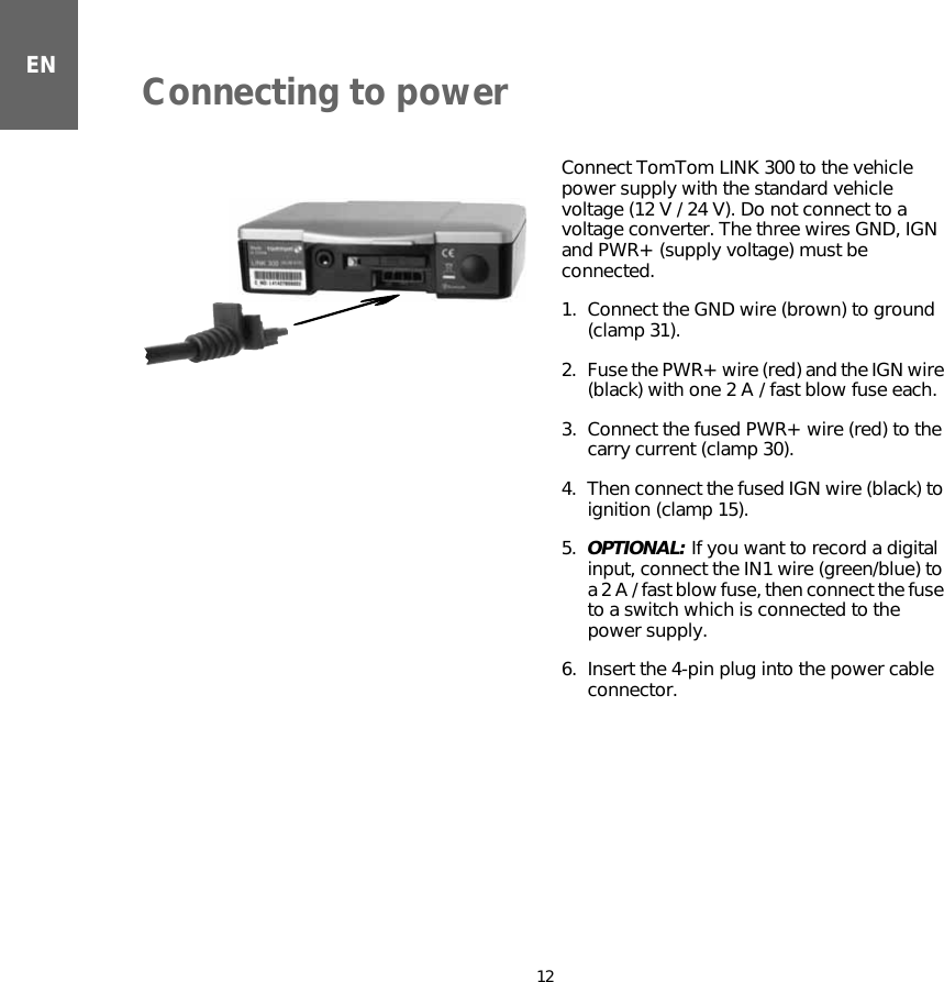 Connecting to power12ENConnecting to power Connect TomTom LINK 300 to the vehicle power supply with the standard vehicle voltage (12 V / 24 V). Do not connect to a voltage converter. The three wires GND, IGN and PWR+ (supply voltage) must be connected.1. Connect the GND wire (brown) to ground (clamp 31).2. Fuse the PWR+ wire (red) and the IGN wire (black) with one 2 A / fast blow fuse each.3. Connect the fused PWR+ wire (red) to the carry current (clamp 30).4. Then connect the fused IGN wire (black) to ignition (clamp 15).5. OPTIONAL: If you want to record a digital input, connect the IN1 wire (green/blue) to a 2 A / fast blow fuse, then connect the fuse to a switch which is connected to the power supply. 6. Insert the 4-pin plug into the power cable connector.