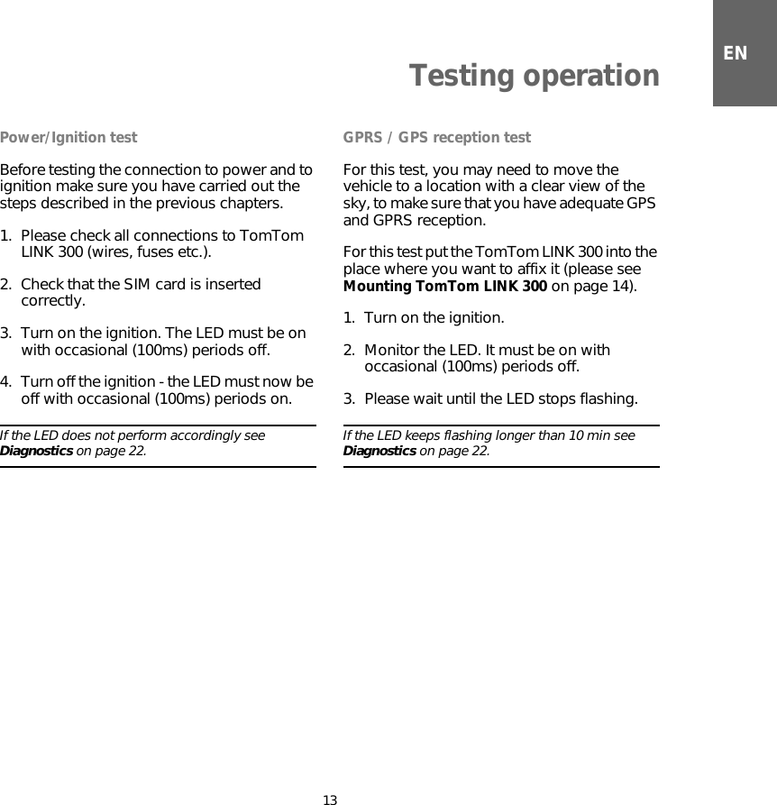 ENTesting operation13Testing opera-tion Power/Ignition testBefore testing the connection to power and to ignition make sure you have carried out the steps described in the previous chapters.1. Please check all connections to TomTom LINK 300 (wires, fuses etc.). 2. Check that the SIM card is inserted correctly.3. Turn on the ignition. The LED must be on with occasional (100ms) periods off.4. Turn off the ignition - the LED must now be off with occasional (100ms) periods on.If the LED does not perform accordingly see Diagnostics on page 22. GPRS / GPS reception testFor this test, you may need to move the vehicle to a location with a clear view of the sky, to make sure that you have adequate GPS and GPRS reception. For this test put the TomTom LINK 300 into the place where you want to affix it (please see Mounting TomTom LINK 300 on page 14). 1. Turn on the ignition.2. Monitor the LED. It must be on with occasional (100ms) periods off.3. Please wait until the LED stops flashing. If the LED keeps flashing longer than 10 min see Diagnostics on page 22.