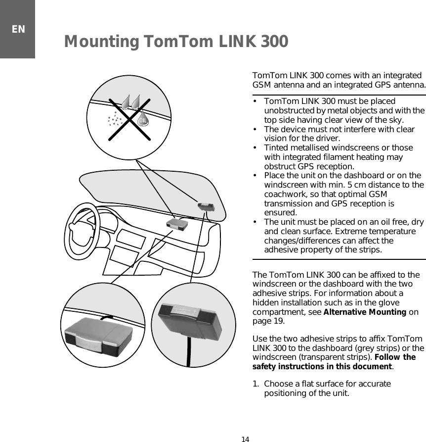 Mounting TomTom LINK 30014ENMounting  TomTom LINK 300 TomTom LINK 300 comes with an integrated GSM antenna and an integrated GPS antenna.• TomTom LINK 300 must be placed unobstructed by metal objects and with the top side having clear view of the sky.• The device must not interfere with clear vision for the driver.• Tinted metallised windscreens or those with integrated filament heating may obstruct GPS reception.• Place the unit on the dashboard or on the windscreen with min. 5 cm distance to the coachwork, so that optimal GSM transmission and GPS reception is ensured.• The unit must be placed on an oil free, dry and clean surface. Extreme temperature changes/differences can affect the adhesive property of the strips.The TomTom LINK 300 can be affixed to the windscreen or the dashboard with the two adhesive strips. For information about a hidden installation such as in the glove compartment, see Alternative Mounting on page 19. Use the two adhesive strips to affix TomTom LINK 300 to the dashboard (grey strips) or the windscreen (transparent strips). Follow the safety instructions in this document.1. Choose a flat surface for accurate positioning of the unit.OILOIL