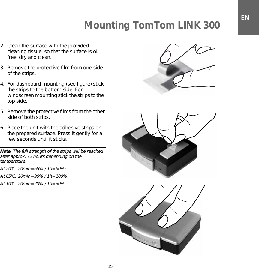 Mounting TomTom LINK 30015EN2. Clean the surface with the provided cleaning tissue, so that the surface is oil free, dry and clean.3. Remove the protective film from one side of the strips.4. For dashboard mounting (see figure) stick the strips to the bottom side. For windscreen mounting stick the strips to the  top side.5. Remove the protective films from the other side of both strips.6. Place the unit with the adhesive strips on the prepared surface. Press it gently for a few seconds until it sticks.Note: The full strength of the strips will be reached after approx. 72 hours depending on the temperature. At 20°C: 20min=65% / 1h=90%; At 65°C: 20min=90% / 1h=100%; At 10°C: 20min=20% / 1h=30%.