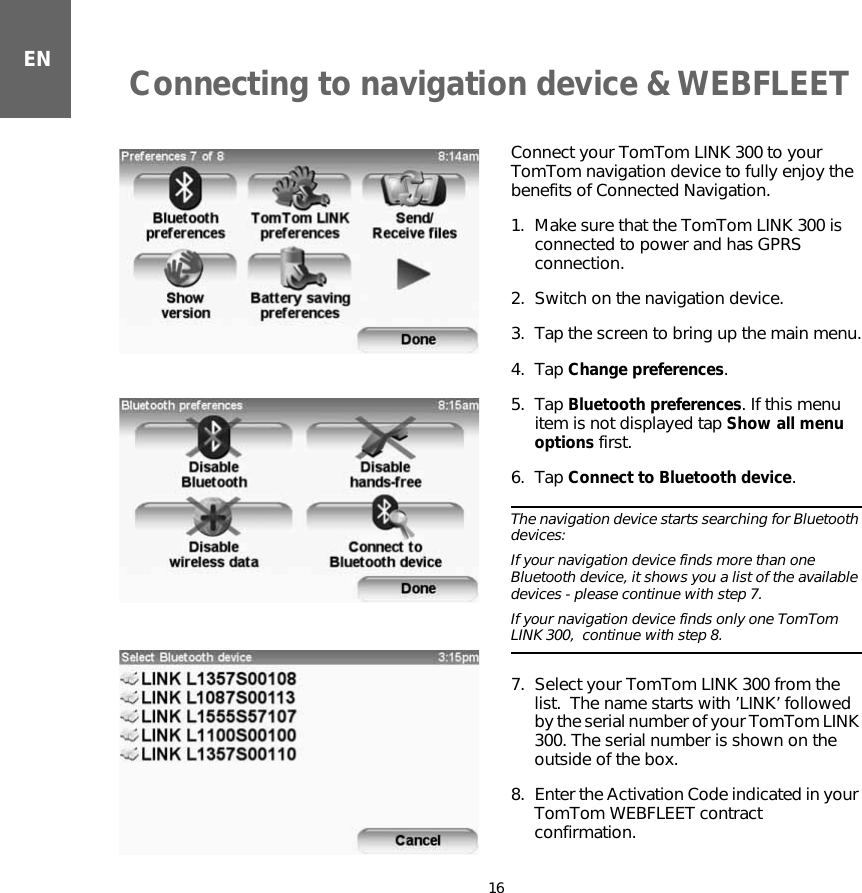 Connecting to navigation device &amp; WEBFLEET16ENConnecting to navigation de-vice  &amp; WEB-FLEET    Connect your TomTom LINK 300 to your TomTom navigation device to fully enjoy the benefits of Connected Navigation.1. Make sure that the TomTom LINK 300 is connected to power and has GPRS connection.2. Switch on the navigation device.3. Tap the screen to bring up the main menu.4. Tap Change preferences.5. Tap Bluetooth preferences. If this menu item is not displayed tap Show all menu options first.6. Tap Connect to Bluetooth device.The navigation device starts searching for Bluetooth devices:  If your navigation device finds more than one Bluetooth device, it shows you a list of the available devices - please continue with step 7.   If your navigation device finds only one TomTom LINK 300,  continue with step 8.7. Select your TomTom LINK 300 from the list.  The name starts with ’LINK’ followed by the serial number of your TomTom LINK 300. The serial number is shown on the outside of the box. 8. Enter the Activation Code indicated in your TomTom WEBFLEET contract confirmation. 