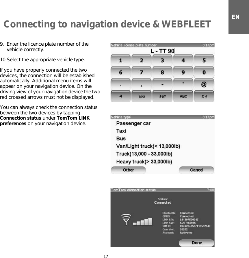 Connecting to navigation device &amp; WEBFLEET17EN9. Enter the licence plate number of the vehicle correctly.10.Select the appropriate vehicle type.If you have properly connected the two devices, the connection will be established automatically. Additional menu items will appear on your navigation device. On the driving view of your navigation device the two red crossed arrows must not be displayed. You can always check the connection status between the two devices by tapping Connection status under TomTom LINK preferences on your navigation device.