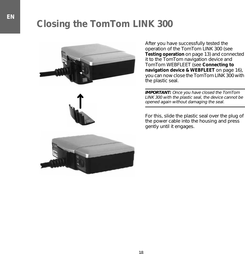 Closing the TomTom LINK 30018ENClosing the TomTom LINK 300 After you have successfully tested the operation of the TomTom LINK 300 (see Testing operation on page 13) and connected it to the TomTom navigation device and TomTom WEBFLEET (see Connecting to navigation device &amp; WEBFLEET on page 16), you can now close the TomTom LINK 300 with the plastic seal.IMPORTANT: Once you have closed the TomTom LINK 300 with the plastic seal, the device cannot be opened again without damaging the seal.For this, slide the plastic seal over the plug of the power cable into the housing and press gently until it engages.