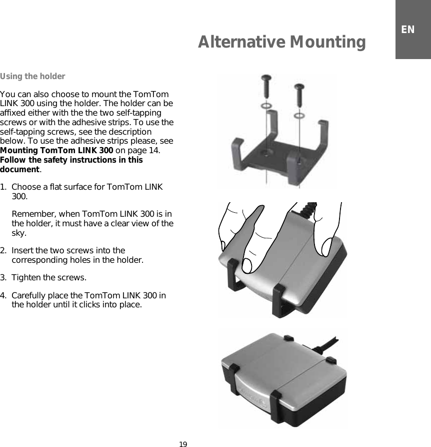 Alternative Mounting19ENAlternative MountingUsing the holderYou can also choose to mount the TomTom LINK 300 using the holder. The holder can be affixed either with the the two self-tapping screws or with the adhesive strips. To use the self-tapping screws, see the description below. To use the adhesive strips please, see Mounting TomTom LINK 300 on page 14. Follow the safety instructions in this document.1. Choose a flat surface for TomTom LINK 300. Remember, when TomTom LINK 300 is in the holder, it must have a clear view of the sky.2. Insert the two screws into the corresponding holes in the holder.3. Tighten the screws.4. Carefully place the TomTom LINK 300 in the holder until it clicks into place.