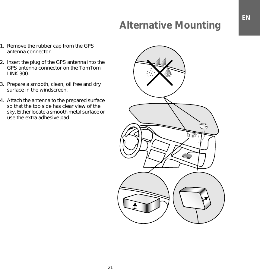 Alternative Mounting21EN1. Remove the rubber cap from the GPS antenna connector.2. Insert the plug of the GPS antenna into the GPS antenna connector on the TomTom LINK 300.3. Prepare a smooth, clean, oil free and dry surface in the windscreen.4. Attach the antenna to the prepared surface so that the top side has clear view of the sky. Either locate a smooth metal surface or use the extra adhesive pad.OILOIL