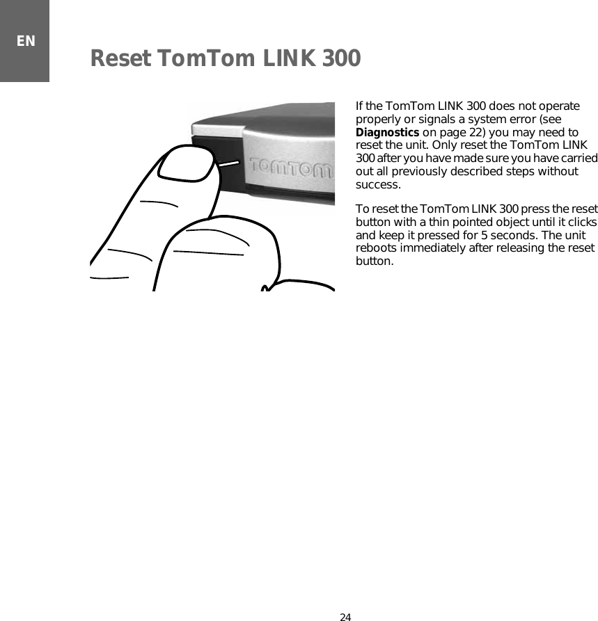 Reset TomTom LINK 30024ENReset TomTom LINK 300 If the TomTom LINK 300 does not operate properly or signals a system error (see Diagnostics on page 22) you may need to reset the unit. Only reset the TomTom LINK 300 after you have made sure you have carried out all previously described steps without success. To reset the TomTom LINK 300 press the reset button with a thin pointed object until it clicks and keep it pressed for 5 seconds. The unit reboots immediately after releasing the reset button.