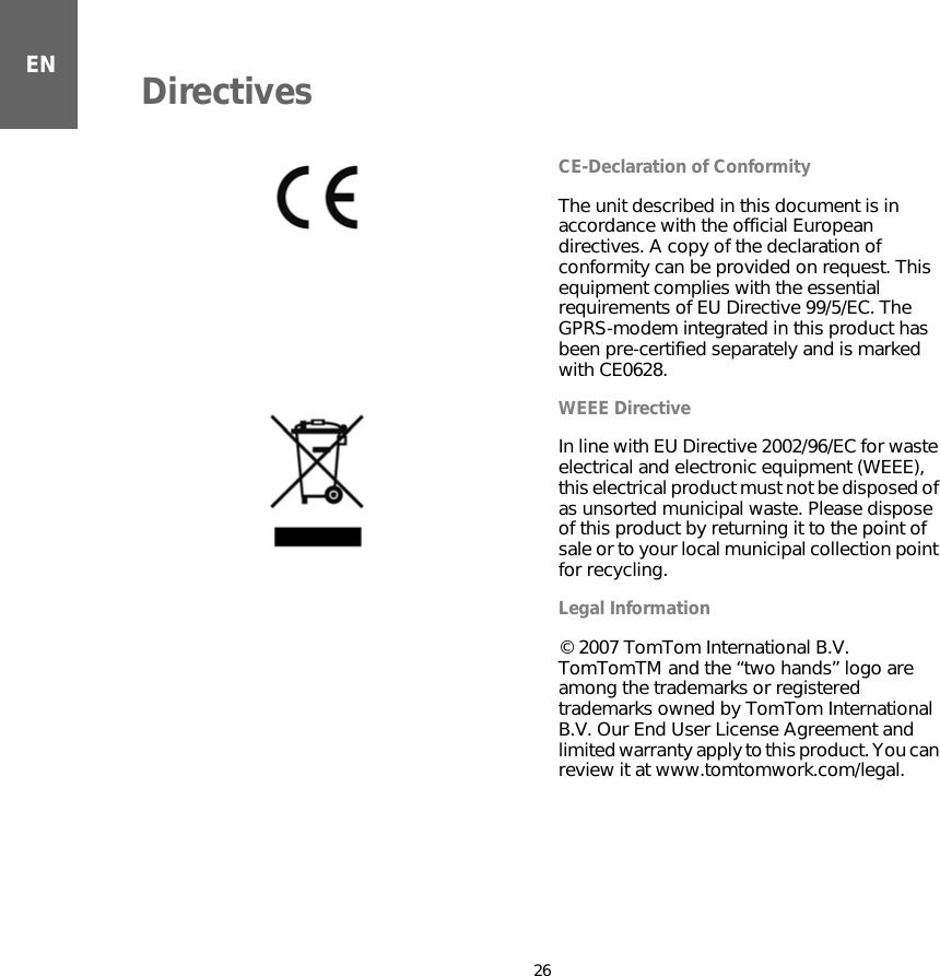 Directives26ENDirectives CE-Declaration of ConformityThe unit described in this document is in accordance with the official European directives. A copy of the declaration of conformity can be provided on request. This equipment complies with the essential requirements of EU Directive 99/5/EC. The GPRS-modem integrated in this product has been pre-certified separately and is marked with CE0628.WEEE DirectiveIn line with EU Directive 2002/96/EC for waste electrical and electronic equipment (WEEE), this electrical product must not be disposed of as unsorted municipal waste. Please dispose of this product by returning it to the point of sale or to your local municipal collection point for recycling.  Legal Information© 2007 TomTom International B.V. TomTomTM and the “two hands” logo are among the trademarks or registered trademarks owned by TomTom International B.V. Our End User License Agreement and limited warranty apply to this product. You can review it at www.tomtomwork.com/legal.