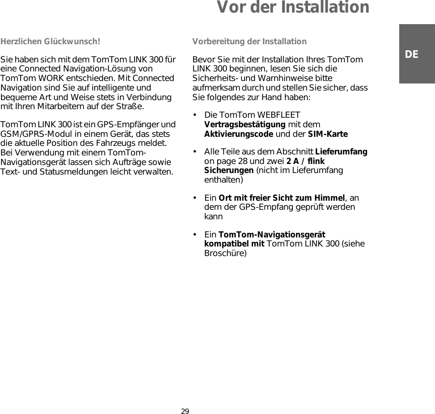 Vor der Installation29DEVor der Instal-lation Herzlichen Glückwunsch!Sie haben sich mit dem TomTom LINK 300 für eine Connected Navigation-Lösung von TomTom WORK entschieden. Mit Connected Navigation sind Sie auf intelligente und bequeme Art und Weise stets in Verbindung mit Ihren Mitarbeitern auf der Straße.TomTom LINK 300 ist ein GPS-Empfänger und GSM/GPRS-Modul in einem Gerät, das stets die aktuelle Position des Fahrzeugs meldet. Bei Verwendung mit einem TomTom-Navigationsgerät lassen sich Aufträge sowie Text- und Statusmeldungen leicht verwalten.Vorbereitung der InstallationBevor Sie mit der Installation Ihres TomTom LINK 300 beginnen, lesen Sie sich die Sicherheits- und Warnhinweise bitte aufmerksam durch und stellen Sie sicher, dass Sie folgendes zur Hand haben: •Die TomTom WEBFLEET Vertragsbestätigung mit dem Aktivierungscode und der SIM-Karte• Alle Teile aus dem Abschnitt Lieferumfang on page 28 und zwei 2 A / flink Sicherungen (nicht im Lieferumfang enthalten)•Ein Ort mit freier Sicht zum Himmel, an dem der GPS-Empfang geprüft werden kann•Ein TomTom-Navigationsgerät kompatibel mit TomTom LINK 300 (siehe Broschüre) 