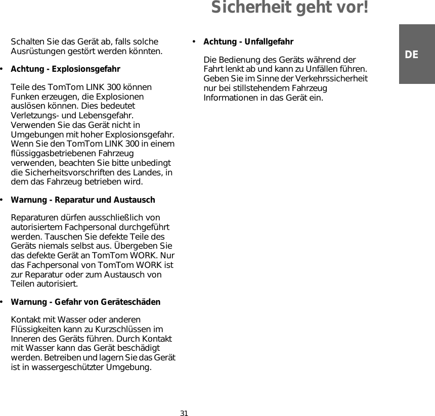 Sicherheit geht vor!31DESchalten Sie das Gerät ab, falls solche Ausrüstungen gestört werden könnten.•Achtung - ExplosionsgefahrTeile des TomTom LINK 300 können Funken erzeugen, die Explosionen auslösen können. Dies bedeutet Verletzungs- und Lebensgefahr. Verwenden Sie das Gerät nicht in Umgebungen mit hoher Explosionsgefahr. Wenn Sie den TomTom LINK 300 in einem flüssiggasbetriebenen Fahrzeug verwenden, beachten Sie bitte unbedingt die Sicherheitsvorschriften des Landes, in dem das Fahrzeug betrieben wird. •Warnung - Reparatur und AustauschReparaturen dürfen ausschließlich von autorisiertem Fachpersonal durchgeführt werden. Tauschen Sie defekte Teile des Geräts niemals selbst aus. Übergeben Sie das defekte Gerät an TomTom WORK. Nur das Fachpersonal von TomTom WORK ist zur Reparatur oder zum Austausch von Teilen autorisiert.•Warnung - Gefahr von GeräteschädenKontakt mit Wasser oder anderen Flüssigkeiten kann zu Kurzschlüssen im Inneren des Geräts führen. Durch Kontakt mit Wasser kann das Gerät beschädigt werden. Betreiben und lagern Sie das Gerät ist in wassergeschützter Umgebung.•Achtung - UnfallgefahrDie Bedienung des Geräts während der Fahrt lenkt ab und kann zu Unfällen führen. Geben Sie im Sinne der Verkehrssicherheit nur bei stillstehendem Fahrzeug Informationen in das Gerät ein.