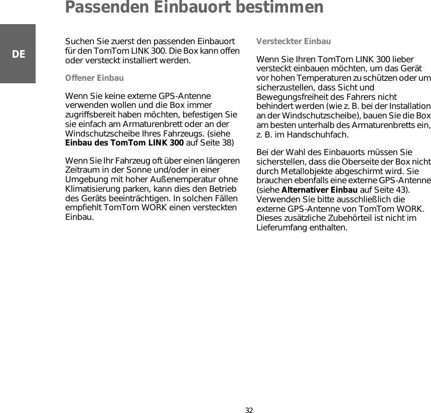 Passenden Einbauort bestimmen32DEPassen-den Ein-bauort bestim-men Suchen Sie zuerst den passenden Einbauort für den TomTom LINK 300. Die Box kann offen oder versteckt installiert werden.Offener EinbauWenn Sie keine externe GPS-Antenne verwenden wollen und die Box immer zugriffsbereit haben möchten, befestigen Sie sie einfach am Armaturenbrett oder an der Windschutzscheibe Ihres Fahrzeugs. (siehe Einbau des TomTom LINK 300 auf Seite 38)Wenn Sie Ihr Fahrzeug oft über einen längeren Zeitraum in der Sonne und/oder in einer Umgebung mit hoher Außenemperatur ohne Klimatisierung parken, kann dies den Betrieb des Geräts beeinträchtigen. In solchen Fällen empfiehlt TomTom WORK einen versteckten Einbau. Versteckter EinbauWenn Sie Ihren TomTom LINK 300 lieber versteckt einbauen möchten, um das Gerät vor hohen Temperaturen zu schützen oder um sicherzustellen, dass Sicht und Bewegungsfreiheit des Fahrers nicht behindert werden (wie z. B. bei der Installation an der Windschutzscheibe), bauen Sie die Box am besten unterhalb des Armaturenbretts ein, z. B. im Handschuhfach. Bei der Wahl des Einbauorts müssen Sie sicherstellen, dass die Oberseite der Box nicht durch Metallobjekte abgeschirmt wird. Sie brauchen ebenfalls eine externe GPS-Antenne (siehe Alternativer Einbau auf Seite 43). Verwenden Sie bitte ausschließlich die externe GPS-Antenne von TomTom WORK. Dieses zusätzliche Zubehörteil ist nicht im Lieferumfang enthalten.