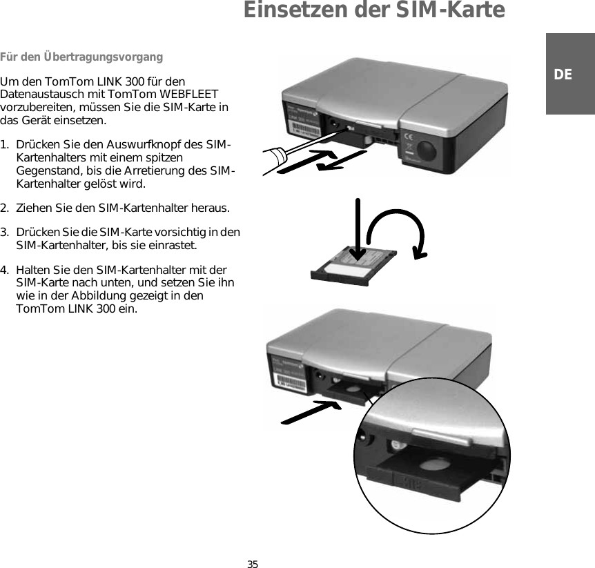 Einsetzen der SIM-Karte35DEEinsetze n der SIM-KarteFür den ÜbertragungsvorgangUm den TomTom LINK 300 für den Datenaustausch mit TomTom WEBFLEET vorzubereiten, müssen Sie die SIM-Karte in das Gerät einsetzen.1. Drücken Sie den Auswurfknopf des SIM-Kartenhalters mit einem spitzen Gegenstand, bis die Arretierung des SIM-Kartenhalter gelöst wird.2. Ziehen Sie den SIM-Kartenhalter heraus.3. Drücken Sie die SIM-Karte vorsichtig in den SIM-Kartenhalter, bis sie einrastet.4. Halten Sie den SIM-Kartenhalter mit der SIM-Karte nach unten, und setzen Sie ihn wie in der Abbildung gezeigt in den TomTom LINK 300 ein.