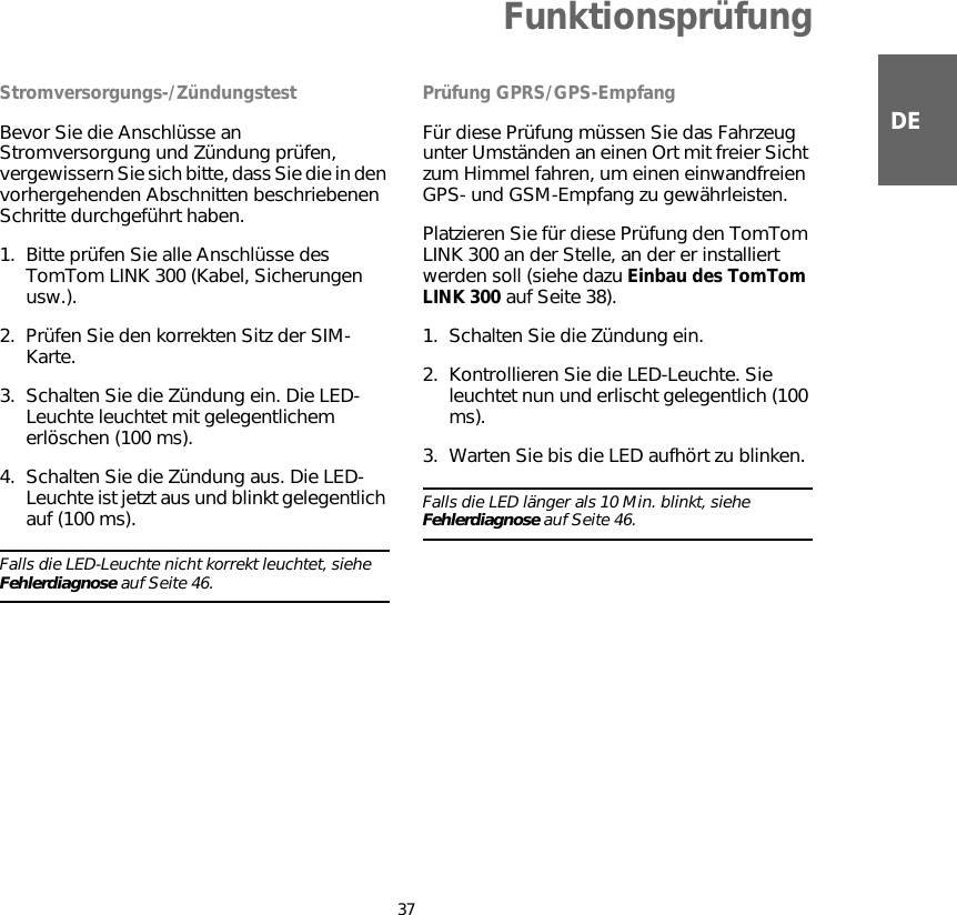 Funktionsprüfung37DEFunktionsprü-fung Stromversorgungs-/ZündungstestBevor Sie die Anschlüsse an Stromversorgung und Zündung prüfen, vergewissern Sie sich bitte, dass Sie die in den vorhergehenden Abschnitten beschriebenen Schritte durchgeführt haben.1. Bitte prüfen Sie alle Anschlüsse des TomTom LINK 300 (Kabel, Sicherungen usw.). 2. Prüfen Sie den korrekten Sitz der SIM-Karte.3. Schalten Sie die Zündung ein. Die LED-Leuchte leuchtet mit gelegentlichem erlöschen (100 ms).4. Schalten Sie die Zündung aus. Die LED-Leuchte ist jetzt aus und blinkt gelegentlich auf (100 ms).Falls die LED-Leuchte nicht korrekt leuchtet, siehe Fehlerdiagnose auf Seite 46. Prüfung GPRS/GPS-EmpfangFür diese Prüfung müssen Sie das Fahrzeug unter Umständen an einen Ort mit freier Sicht zum Himmel fahren, um einen einwandfreien GPS- und GSM-Empfang zu gewährleisten. Platzieren Sie für diese Prüfung den TomTom LINK 300 an der Stelle, an der er installiert werden soll (siehe dazu Einbau des TomTom LINK 300 auf Seite 38). 1. Schalten Sie die Zündung ein.2. Kontrollieren Sie die LED-Leuchte. Sie leuchtet nun und erlischt gelegentlich (100 ms).3. Warten Sie bis die LED aufhört zu blinken. Falls die LED länger als 10 Min. blinkt, siehe Fehlerdiagnose auf Seite 46.