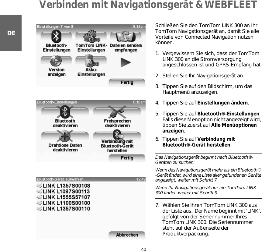 Verbinden mit Navigationsgerät &amp; WEBFLEET40DEVerbinden mit Navigationsge-rät &amp; WEB-FLEET    Schließen Sie den TomTom LINK 300 an Ihr TomTom Navigationsgerät an, damit Sie alle Vorteile von Connected Navigation nutzen können.1. Vergewissern Sie sich, dass der TomTom LINK 300 an die Stromversorgung angeschlossen ist und GPRS-Empfang hat.2. Stellen Sie Ihr Navigationsgerät an.3. Tippen Sie auf den Bildschirm, um das Hauptmenü anzuzeigen.4. Tippen Sie auf Einstellungen ändern.5. Tippen Sie auf Bluetooth®-Einstellungen. Falls diese Menoption nicht angezeigt wird, tippen Sie zuerst auf Alle Menüoptionen anzeigen.6. Tippen Sie auf Verbindung mit Bluetooth®-Gerät herstellen.Das Navigationsgerät beginnt nach Bluetooth®-Geräten zu suchen:  Wenn das Navigationsgerät mehr als ein Bluetooth® -Gerät findet, wird eine Liste aller gefundenen Geräte angezeigt, weiter mit Schritt 7.   Wenn Ihr Navigationsgerät nur ein TomTom LINK 300 findet, weiter mit Schritt 9.7. Wählen Sie Ihren TomTom LINK 300 aus der Liste aus.  Der Name beginnt mit ’LINK’, gefolgt von der Seriennummer Ihres TomTom LINK 300. Die Seriennummer steht auf der Außenseite der Produktverpackung. 