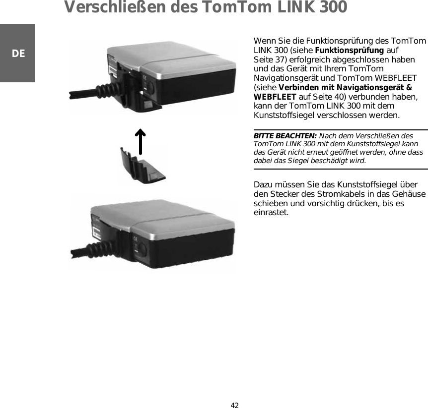 Verschließen des TomTom LINK 30042DEVerschließen des TomTom LINK 300 Wenn Sie die Funktionsprüfung des TomTom LINK 300 (siehe Funktionsprüfung auf Seite 37) erfolgreich abgeschlossen haben und das Gerät mit Ihrem TomTom Navigationsgerät und TomTom WEBFLEET (siehe Verbinden mit Navigationsgerät &amp; WEBFLEET auf Seite 40) verbunden haben, kann der TomTom LINK 300 mit dem Kunststoffsiegel verschlossen werden.BITTE BEACHTEN: Nach dem Verschließen des TomTom LINK 300 mit dem Kunststoffsiegel kann das Gerät nicht erneut geöffnet werden, ohne dass dabei das Siegel beschädigt wird.Dazu müssen Sie das Kunststoffsiegel über den Stecker des Stromkabels in das Gehäuse schieben und vorsichtig drücken, bis es einrastet.