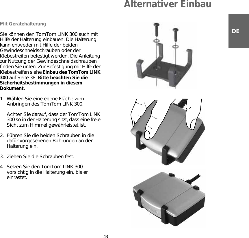 Alternativer Einbau43DEAlternativer EinbauMit GerätehalterungSie können den TomTom LINK 300 auch mit Hilfe der Halterung einbauen. Die Halterung kann entweder mit Hilfe der beiden Gewindeschneidschrauben oder der Klebestreifen befestigt werden. Die Anleitung zur Nutzung der Gewindeschneidschrauben finden Sie unten. Zur Befestigung mit Hilfe der Klebestreifen siehe Einbau des TomTom LINK 300 auf Seite 38. Bitte beachten Sie die Sicherheitsbestimmungen in diesem Dokument.1. Wählen Sie eine ebene Fläche zum Anbringen des TomTom LINK 300. Achten Sie darauf, dass der TomTom LINK 300 so in der Halterung sitzt, dass eine freie Sicht zum Himmel gewährleistet ist.2. Führen Sie die beiden Schrauben in die dafür vorgesehenen Bohrungen an der Halterung ein.3. Ziehen Sie die Schrauben fest.4. Setzen Sie den TomTom LINK 300 vorsichtig in die Halterung ein, bis er einrastet.