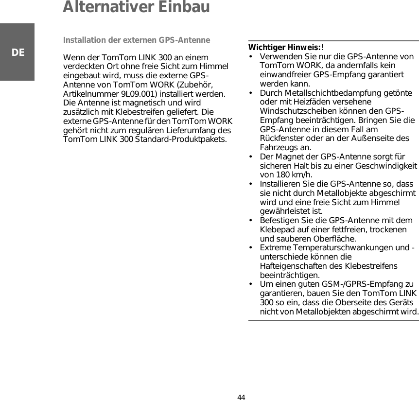 Alternativer Einbau44DEInstallation der externen GPS-AntenneWenn der TomTom LINK 300 an einem verdeckten Ort ohne freie Sicht zum Himmel eingebaut wird, muss die externe GPS-Antenne von TomTom WORK (Zubehör,  Artikelnummer 9L09.001) installiert werden. Die Antenne ist magnetisch und wird zusätzlich mit Klebestreifen geliefert. Die externe GPS-Antenne für den TomTom WORK gehört nicht zum regulären Lieferumfang des TomTom LINK 300 Standard-Produktpakets.Wichtiger Hinweis:! • Verwenden Sie nur die GPS-Antenne von TomTom WORK, da andernfalls kein einwandfreier GPS-Empfang garantiert werden kann.• Durch Metallschichtbedampfung getönte oder mit Heizfäden versehene Windschutzscheiben können den GPS-Empfang beeinträchtigen. Bringen Sie die GPS-Antenne in diesem Fall am Rückfenster oder an der Außenseite des Fahrzeugs an. • Der Magnet der GPS-Antenne sorgt für sicheren Halt bis zu einer Geschwindigkeit von 180 km/h.• Installieren Sie die GPS-Antenne so, dass sie nicht durch Metallobjekte abgeschirmt wird und eine freie Sicht zum Himmel gewährleistet ist.• Befestigen Sie die GPS-Antenne mit dem Klebepad auf einer fettfreien, trockenen und sauberen Oberfläche.• Extreme Temperaturschwankungen und -unterschiede können die Hafteigenschaften des Klebestreifens beeinträchtigen.• Um einen guten GSM-/GPRS-Empfang zu garantieren, bauen Sie den TomTom LINK 300 so ein, dass die Oberseite des Geräts nicht von Metallobjekten abgeschirmt wird.