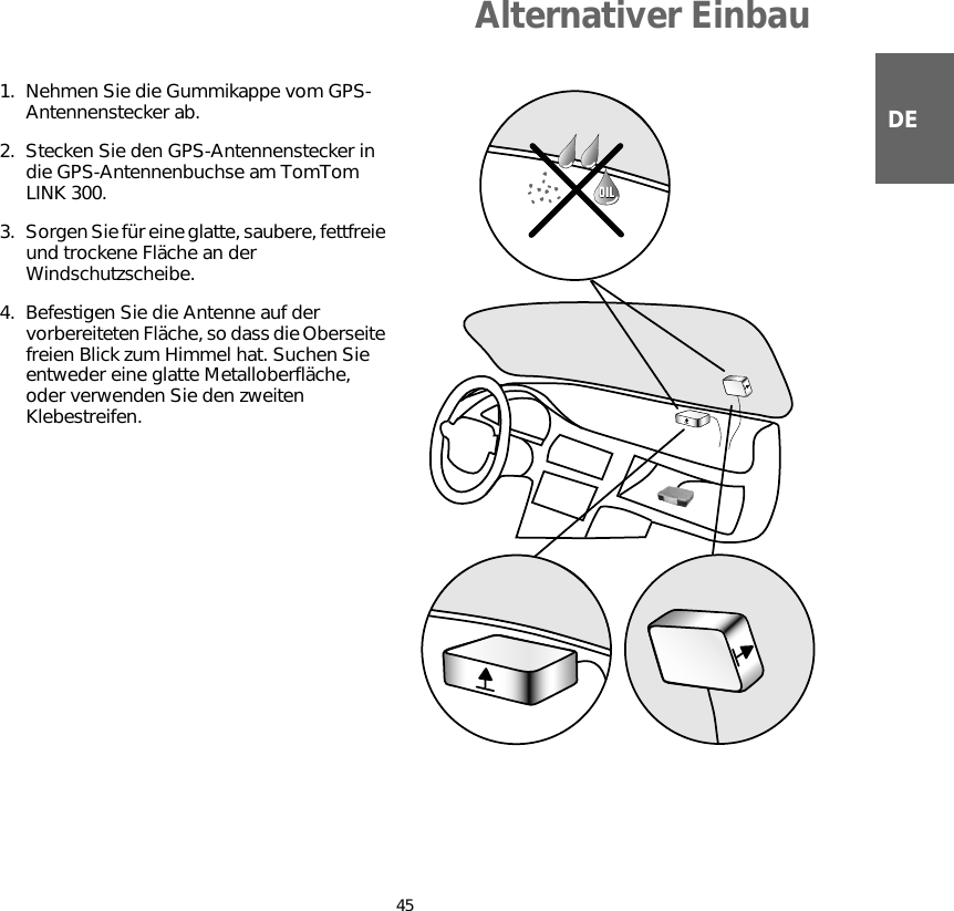 Alternativer Einbau45DE1. Nehmen Sie die Gummikappe vom GPS-Antennenstecker ab.2. Stecken Sie den GPS-Antennenstecker in die GPS-Antennenbuchse am TomTom LINK 300.3. Sorgen Sie für eine glatte, saubere, fettfreie und trockene Fläche an der Windschutzscheibe.4. Befestigen Sie die Antenne auf der vorbereiteten Fläche, so dass die Oberseite freien Blick zum Himmel hat. Suchen Sie entweder eine glatte Metalloberfläche, oder verwenden Sie den zweiten Klebestreifen.OILOIL